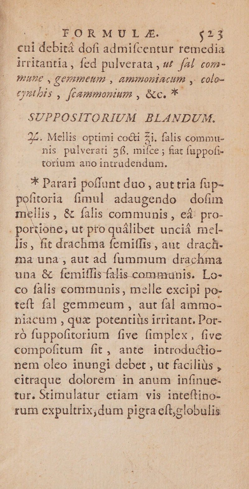 | SCORORMETLES C C M . €ui debità dofi admifícentur remedia irritantia, fed pulverata , w fal com- Werne , gemmenum , ammoniacum y. colo- eatis fecammonium , &amp;c. ** SUPPOSITORIUM BLANDUM. 25. Mellis optimi co&amp;ti Zi. falis commu- nis pulverati 2f. miíce ; fiat fuppofi- torium ano intr Gc dessdu. .. * Parari poflunt duo , aut tria fup- pefitoria fimul adaugendo dofim mellis, &amp; falis communis, ed: pro- jr ut pro quálibet unciá mel- lis, fit drachma femitfis, aut. drachi- ma una , aut ad ficii drachma una &amp; Exit Diesen Lo- co falis communis, melle excipi po- teít fal gemmeum , aut fal ammo- niacum , qux potentiüs irritant, Pot- rfÓ fuppofitorium five fimplex, five compofitum fit, ante introductio- nem oleo inungi debet , ut faciliüs , citraque dolorem in anum infinue- tur. Stimulatur etiam vis inteítino- rum expultrix,dum pigra eft,slobulis