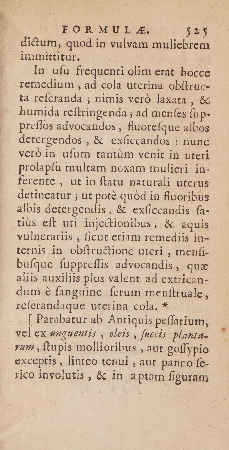 . dictum, quod in vulvam muliebrem immittitur. In ufu frequenti olim erat hocce remedium , ad cola uterina. obítruc- ta referanda ; nimis veró laxata , & humida reftringenda ; ad menfes fup. preílos advocandos , fluorefque albos detergendos , & exíccandos : nunc veró in ufum tantüm venit in uteri prolapfu multam noxam mulieri in- ferente , ut in ftatu naturali uterus .dctineatur ; ut poté quód in fluoribus albis detergendis, & exficcandis fa- vulnerariis , ficut etiam remediis in- ternis in. obfítru&ione uteri , meníi- bufque fuppreflis advocandis , qua aliis auxiliis plus valent ad extrican- referandaque uterina cola. * . . [ Parabatur ab Antiquis peffarium, vel ex unguentis , oleis , fuccis. planta- yum , Itupis mollioribus , aut goffypio exceptis , linteo tenui , aut panno fe- rico inyolutis , & in aptam figuram * es