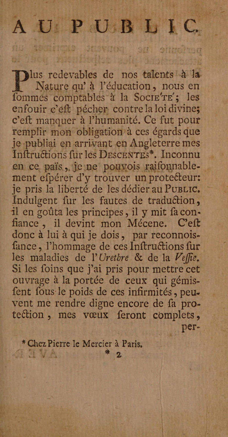 lus. redevables de nos talents! à la Nature qu’ à l'éducation, nous en fommes comptables”à la Soci£g're ; les enfouir c’éft pécher contre la loi divines c’eft manquer à l’humanité. Ce fut pour remplir mon obligation à ces égards que je-publiai en arrivant en Angleterre mes Inftructions fur les DESCENTES*, Inconnu en ce, païs ,. eine pouyois raifonnable- ment efpérer d’y trouver un protetteur: je pris la liberté de les dédier au PugLic, il en goûta les principes, il y mit facon- fiance , il devint mon Mécene. C'’eft donc à lui à qui je dois, par reconnois- fance , l'hommage de ces Inftructions fur les maladies de l’Uretbre &amp; de la elfe. Si les foins que j'ai pris pour mettre cet ouvrage à la portée de ceux qui gémis- fent fous le poids de ces infirmités, peu. vent me rendre digne encore de fa pro- tection , mes vœux feront complets, per- L … *Chez Pierre le Mercier à Paris,