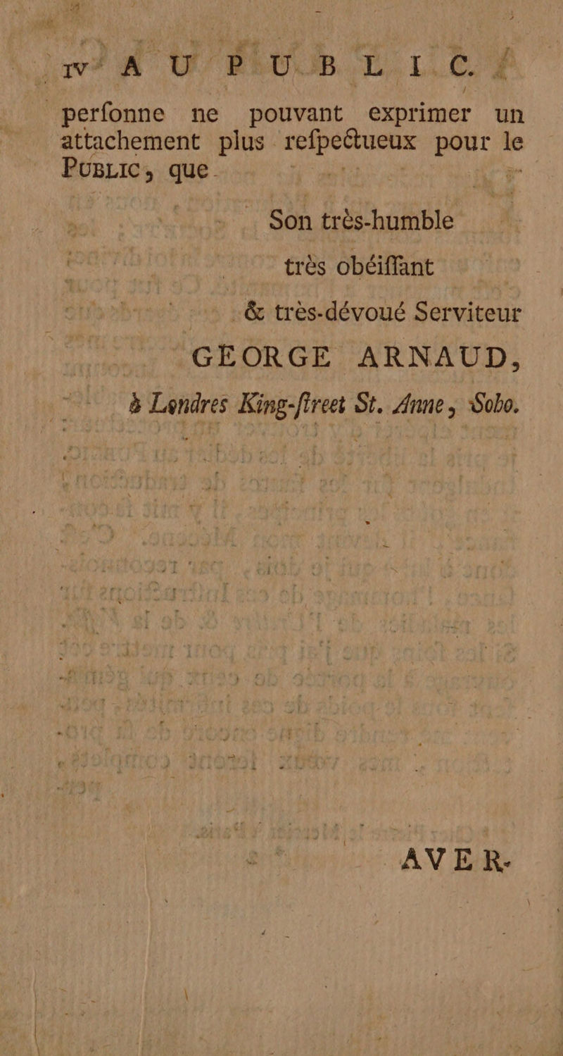 j nf 0 PEUUB EL. L.t 4 perfonne ne pouvant exprimer un attachement plus pre pour we PuLic, que . Son très-humble très obéiffant | &amp; très-dévoué Serviteur GEORGE ARNAUD, à Londres King-fireei St, Anne, Sobo. AVE RK-: