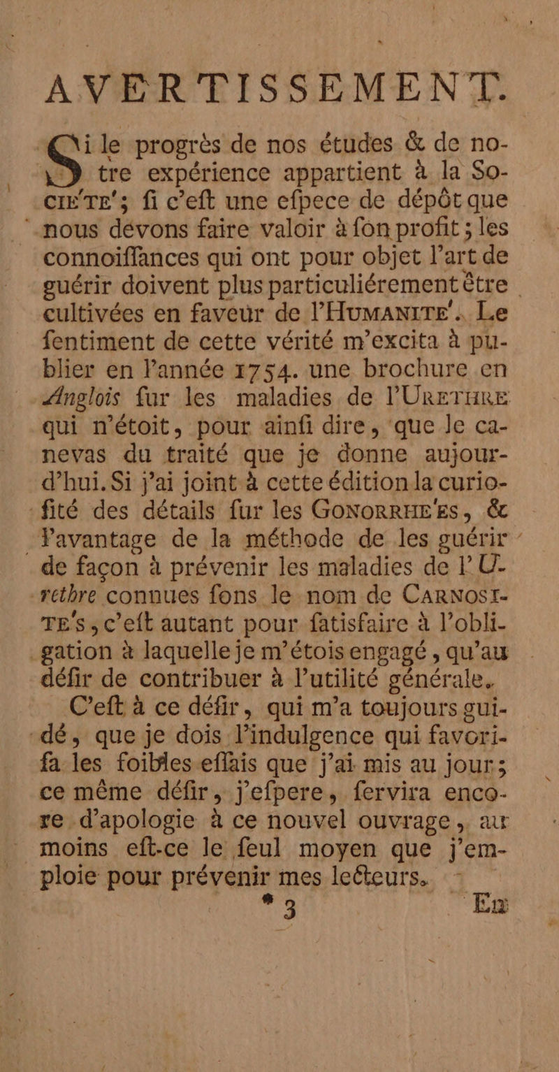 AVERTISSEMENT. “Qi le progrès de nos études &amp; de no- S tre expérience appartient à la So- CITE; fi c’eft une efpece de dépôt que ‘nous dévons faire valoir à fon profit ; les connoiffances qui ont pour objet l’art de guérir doivent plus particuliérement ètre cultivées en faveur de l’'Humanire’. Le fentiment de cette vérité m’excita à pu- blier en l’année 1754. une brochure en Ænglois fur les maladies de l'URETHRE qui n'étoit, pour ainfi dire, que Je ca- nevas du traité que je donne aujour- d’hui. Si j'ai joint à cette édition la curio- -fité des détails fur les GoNoRRHEES, &amp; _Favantage de la méthode de les guérir de façon à prévenir les maladies de PU- rethre connues fons le nom de CaRNost- TES, c’eft autant pour fatisfaire à l’obli- _gation à laquelle je m’étois engagé, qu’au défir de contribuer à l’utilité générale. C’eft à ce défir, qui m’a toujours gui- dé, que je dois l’indulgence qui favori. fa les foibles eflais que j'ai mis au jour; ce même défir, j'efpere, fervira enco- re d’apologie à ce nouvel ouvrage, a moins eft-ce le feul moyen que j’em- ploie pour prévenir mes leéteurs.