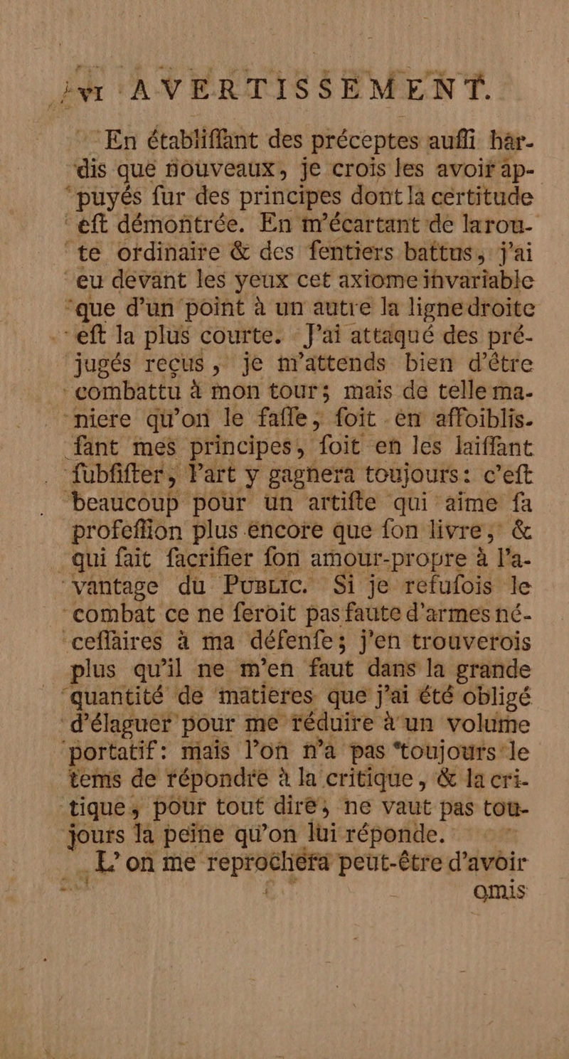 En étabiiffant des préceptes auñi bar. ‘dis que nouveaux , je crois les avoir ap- “puyés fur des principes dont là certitude éft démontrée. En m'écartant de larou- te ordinaire &amp; des fentiers battus, j'ai ‘eu devant les yeux cet axiome invariable que d’un point à un autre la lignedroiîte -- eft la plus courte. J'ai attaqué des pré- jugés reçus, je mattends bien d’être combattu à mon tour; mais de telle ma- niere qu'on le fafle, foit en affoiblis. fant mes principes, foit en les laiffant . fübfifter, Part Yÿ gagnera toujours : c’eft beaucoup pour un artifte qui aïme fa profeflion plus encore que fon livre, &amp; qui fait facrifier fon amour-propre à l'a. vantage du Puscic. Si je refulois le “combat ce ne feroit pas faute d'armes né- ‘cefläires à ma défenfe; j'en trouverois plus qu'il ne m'en faut dans la grande “quantité de matières que j'ai été obligé aus pour me réduire à un volume portatif: mais l’on n’a pas ‘toujours le tems de répondre à la critique, &amp; la cri. nR ÿ pour tout dire; ne vaut pas tou- jours la peïne qu’on lui réponde. .E où me TépHHGLÉES raté d’avoir £ omis