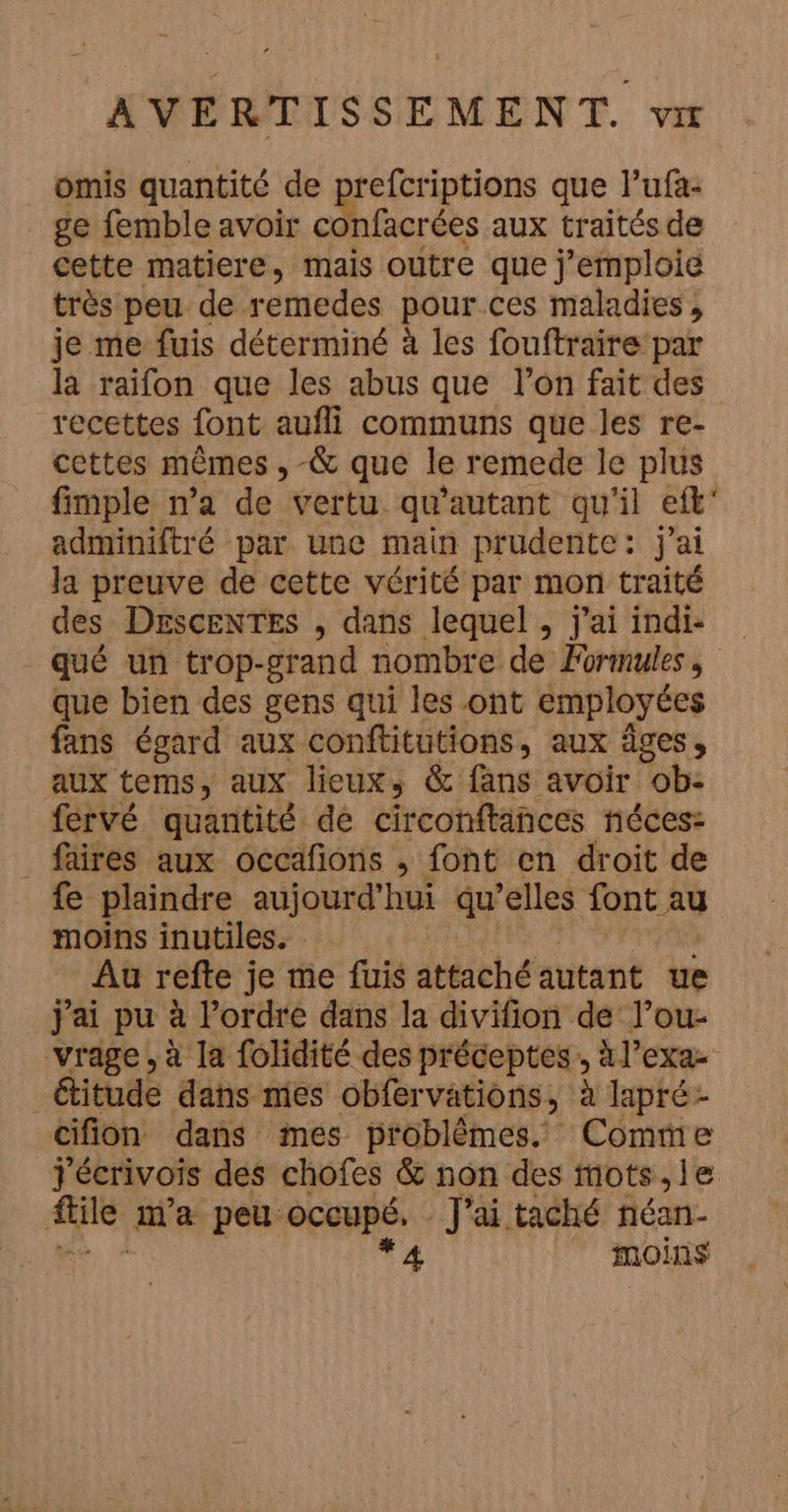 omis quantité de prefcriptions que l’ufa- ge femble avoir confacrées aux traités de cette matiere, mais outre que j’emploie très peu de remedes pour ces maladies, je me fuis déterminé à les fouftraire par la raifon que les abus que l’on fait des recettes font aufli communs que les re- cettes mêmes , -&amp; que le remede le plus fimple n’a de vertu qu'autant qu'il eft' adminiftré par une main prudente: j'ai la preuve de cette vérité par mon traité des DEsceNTES , dans lequel , j'ai indi- qué un trop-grand nombre de Formules , que bien des gens qui les ont employées fans égard aux conftitutions, aux âges, aux tems, aux lieuxs &amp; fans avoir ob: fervé quantité de circonftänces néces: fires aux occafons , font en droit de fe plaindre aujourd’hui qu elles font au moins inutiles. Au refte je me fuis attaché autant ue j'ai pu à l'ordre dans la divifion de l’ou- vrage, à la folidité des préceptes ; àl’exa- &amp;itude dans mies obfervations, à lapré- cifion dans mes problémes. Comme j'écrivois des chofes &amp; non des mots, le nu ia peu: occupé, | J'ai taché néan- *4 moins