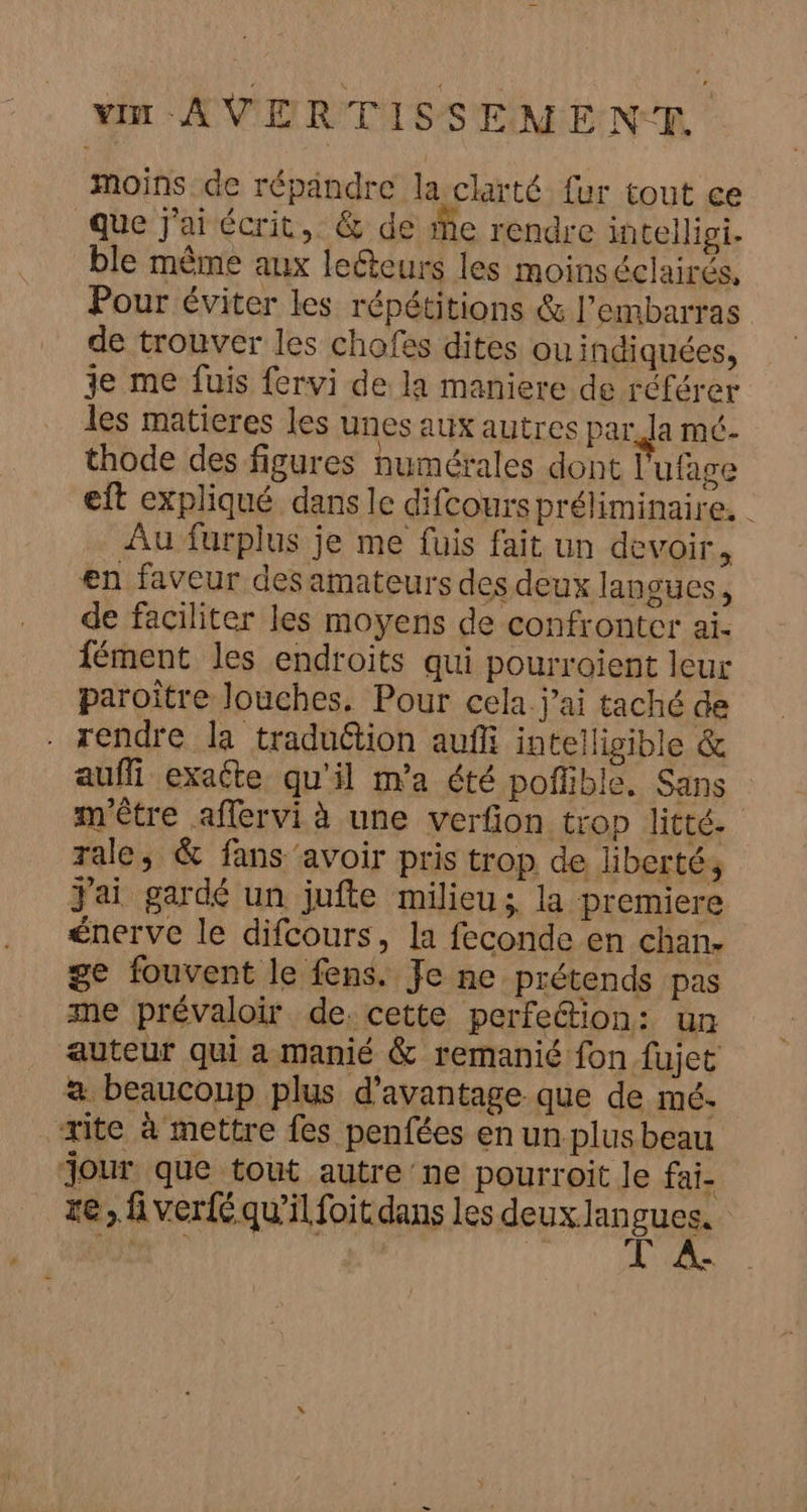 moins de répandre la clarté fur tout ce Que J'ai écrit, &amp; de ie rendre intellipi. ble même aux leéteurs les moinséclairés, Pour éviter les répétitions &amp; l'embarras de trouver les chofss dites ou indiquées, je me fuis fervi de la maniere de référer les matieres les unes aux autres par. Ja mé. thode des figures numérales dont l'ufage eft expliqué dans le difcours préliminaire. Au furplus je me fuis fait un devoir, en faveur desamateurs des deux langues, de faciliter les moyens de confronter ai. fément les endroits qui pourroient leur paroitre louches. Pour cela j'ai taché de . rendre la traduétion auf intellisible &amp; auffi exacte qu'il ma été poflible. Sans m'être affervi à une verfion trop litté- rale, &amp; fans avoir pris trop de liberté, J'ai gardé un jufte milieu; la premiere énerve le difcours, la feconde en chan: ge fouvent le fens. Fe ne prétends pas me prévaloir de. cette perfetion: un auteur qui a manié &amp; remanié fon fujet a beaucoup plus d'avantage que de mé. rite à mettre fes penfées en un. plus beau jour que tout autre ne pourroit le fai- re, fi verfé qu’il foit dans les deux. lan ques |