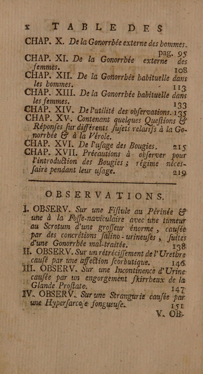 CHAP. X. De la Gonorrbée externe des bommes. di ON bar, 06 CHAP. XI. De Ia Gomorrbée externe des Jempess NT dépot , 108 CHAP. XII De la Goñoerrbée habituelle dans les bommes. RME CHAP. XII. De la Gonorrhée babituelle dans les femmes. 133 CHAP. XIV. De l'utilité des obfervations.1 3$ CHAP. XV. Contenant quelques Queftions &amp; : Réponfes Jur différents fujets relatifs à la Go- , morrbée € à la Vérole. ” E CHAP. XVI. De lufage des Bougies, 15 CHAP. XVII Précautions à - obferver pour iniroduËtion des Bougies ; régime néces- :: faire pendant leur ufage. 4; s RQ OBSERVATIONS. .. 4 OBSERV. Sur une Fiftule au Périnée &amp; ane à la Foffe-naviculaire avec une tumeur au Scrotum d’une groffeur ‘énorme ; caufée * -par des concrétions Jalino - urineufes fuites . d'une Gonorrbée mal-traitée. 138 _Æ. OBSERV. Sur un rétréciflement del Uretbre _-caufé par une affeltion Jcorbutique. : - 146. HIT. OBSERV. Sur une Incontinence d'Urine: .,Caufée par un engorgement fkirrbeux de la .… Glande Proftate. La ROUTE EL T IV. OBSERV. Sur une Strangurie caufée par - une Hyperfarca'e fongueufe.. ISL ph 1 Eu FX -V. 0&amp;