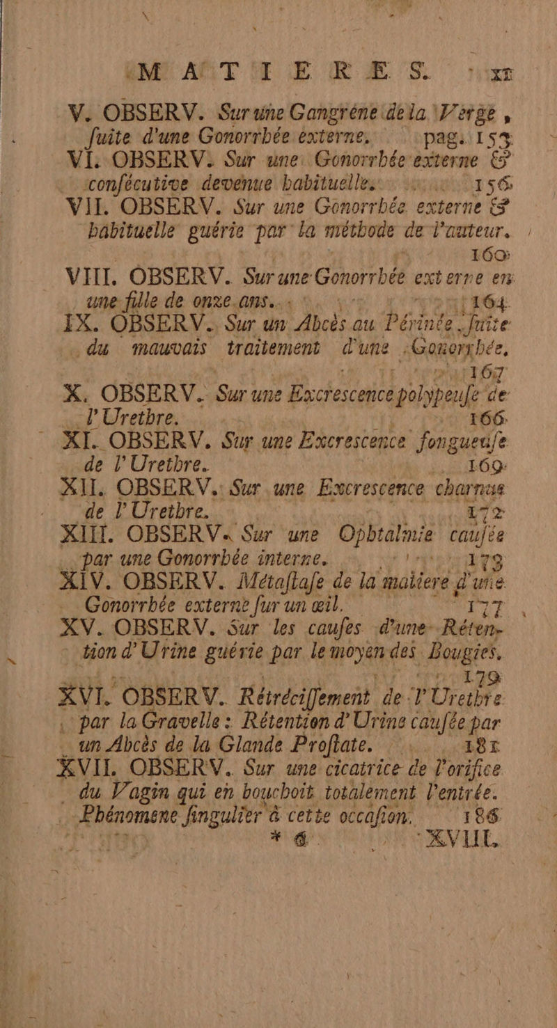 \ EM AËTITE RES jy V. OBSERV. Suruñe Gangréne dela. il . fuite d'une Gonorrbée externe. pags 1 VI: OBSERV: Sur une: Gonorrbée externe É sconfécutive devenue habituelles 15 156 VIL OBSÉRV. Sur une Gonorrbée externe babituelle guérie par la méthode de l'auteur. 160: ume fille de onxe.ans..: : 164. du MAUVAIS traitement d'une :Ganerx bée, CUT OT X. OBSERV. Sur une Bxcrescene poly fe P'Uretbre. | de l'Uretbre. LE E09 XII. OBSERV.: Sur une Excrescence charnas de l'Uretbre. | ETS XIII. OBSERV« Sur une DENIETUE caujse par une Gonorrbée interne. np 173 XIV. OBSERV. Mctaftafe de la maiiere d° Fk Gonorrbée externe fur un œil. | tion d’ Urine guérie par le no des. Fans 17 XVI. OBSERV. Rérécifement de 'Ureibre . par la Gravelle : Rétention dUrine caufée par un Abcès de la Glande Profiate. :. 18r . du Vagin qui en bouchoit totalement l'entrée. XVIIL —