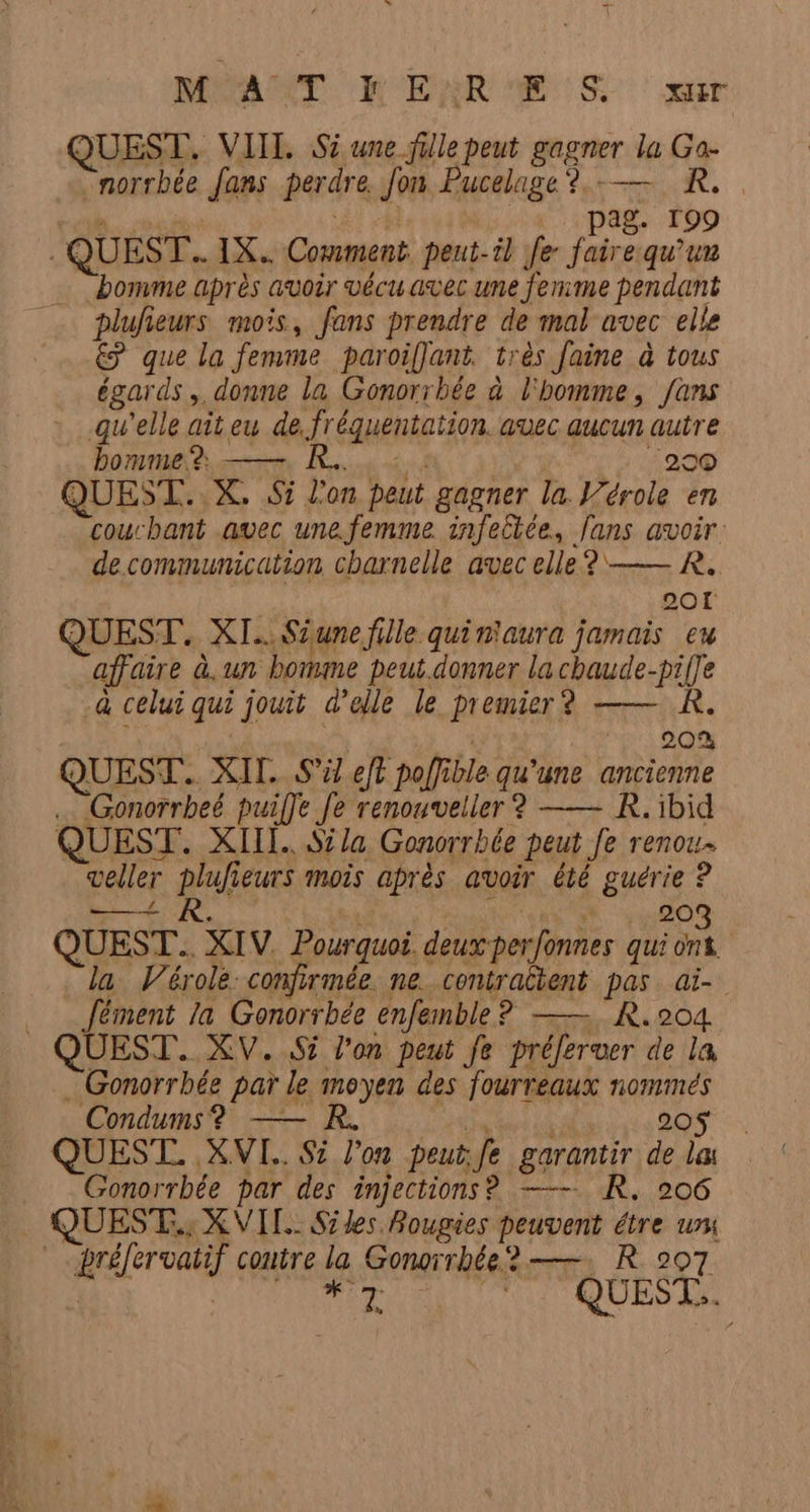 M AT R'ENRE 'S XT QUEST. VIIL. Si une fille peut gagner À la Ga- norrbée Jans perdre Jon, Pucelage?.— R. pag. 109 QUEST.. IX Comment peut-t} fe Fi qu’un bomme après avoir vécu avec une femme pendant plufieurs mois, fans prendre de mal avec elle 7 que la femme paroiffant très faine à tous égards, donne la Gonorrbée à l'homme, fans qu'elle ait eu de, fréquentation avec aucun autre bomme? ——. KR... ‘290 QUEST. X. 5 l'on peut gagner la Vérole en couchant avec une.femme infellée, fans avoir. de.communication charnelle avec elle? —— R. 201 QUEST. XI... Sune fille quiniaura jamais eu affaire à. un borime peut.donner lachaude-pifle à celui qui jouit d’elle le premier? —— R. 20% QUEST.. XII. S'il eft poli ble qu'une ancienne Gonorrbeé puilfe fe renouveller ? —— R. ibid QUEST. XI. Si la Gonorrbée peut Je renou weller plufieurs mois après avoir été guérie ? DER, * 203 QUEST... XIV Pourquoi. deuxperfonnes qui ont la Vérole: confirmée. ne_contraltent pas. ai- Jément la Gonorrbée enfemble? —— R.204 QUEST. XV. S5 l'on peut fe préferwer de la —Gonorrhée par L le moyen des fourreaux S _ Condums? — 20$ . QUEST. XVI... S: l'on peut: fe garantir de la Gonorrbée par des injections? —— R, 206 QUEST..; X VIT. Siles Bougies peuvent étre ui réfervatif contre fe Gonorrhée?—— R 207 NAT ta, QUEST..