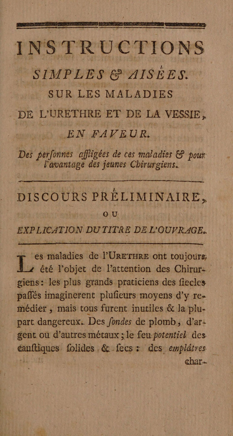 a = | 4 à i IN STR UCTIONS SIMPLES @ AISÉES. ‘SUR LES MALADIES “DE L'URETHRE ET DE LA VESSIE, LS LL EN RATELIR. * l'avantage des jeunes Chirurgiens. DISCOURS PRÉLIMINAIRE, | 1 QU US EXPLICATION DU TITRE DE L'OUVRAGE. es maladies de l’'URETHRE ont toujours; 5: été l’objet de l’attention des Chirur-. _ giens: les plus grands praticiens des fiecles paflés imaginerent plufieurs moyens d'y re. médier ; mais tous furent inutiles &amp; la plu- part dangereux Des fondes de plomb, d’ar: gent. où d’autres métaux ; le feu potentiel des éanftiques folides . &amp; fecs: des emplâtres pas cf char-