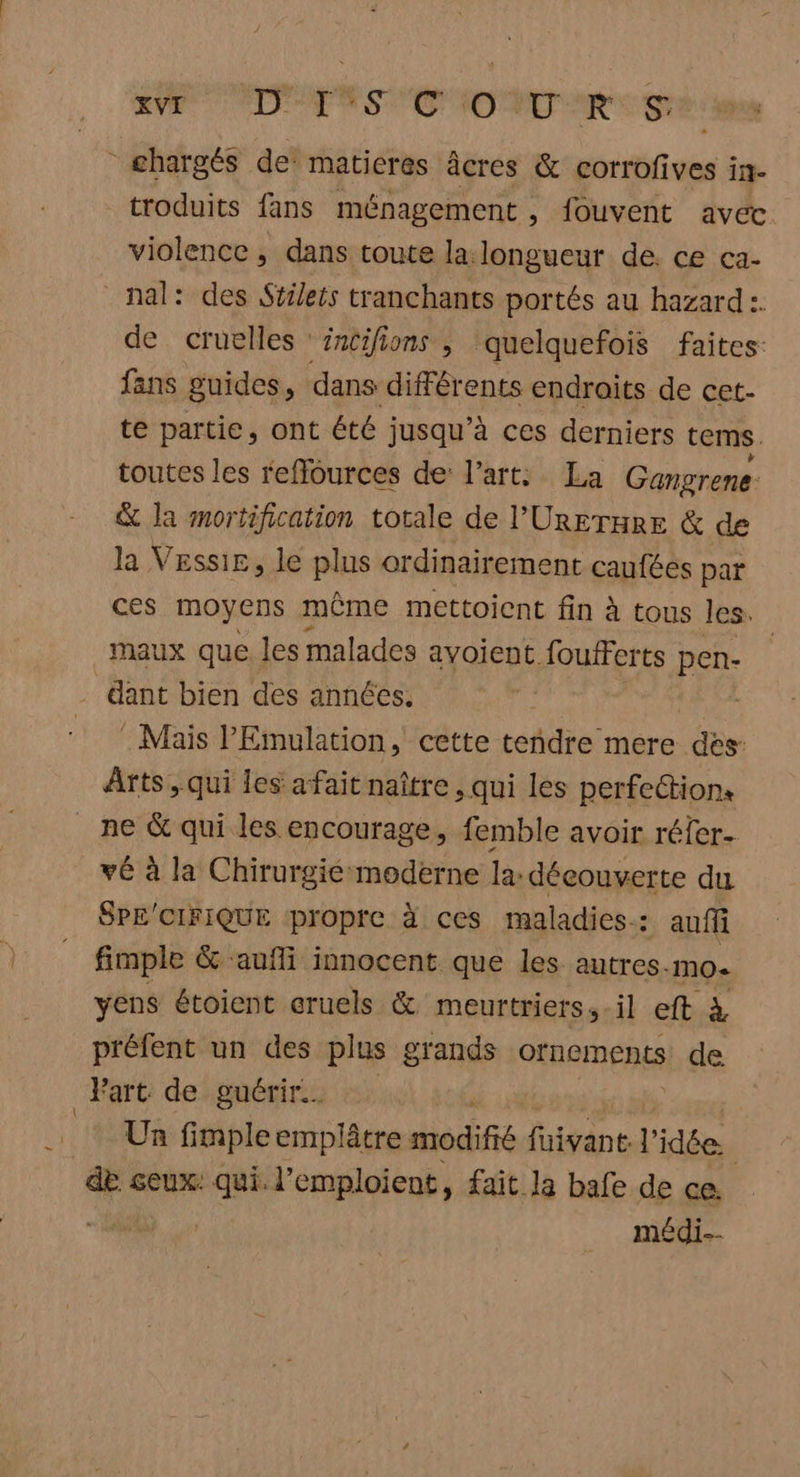 - LÉ ie PS Eu GT troduits fans ménagement , fouvent avec. violence , dans toute la. longueur de. ce ca- de cruelles ‘sntifions ; quelquefois faites: fans guides, dans différents endroits de cet- te partie, ont été jusqu’à ces derniers tems. toutes les reffources de l’art: La Gangrene &amp; la mortification totale de l’'UrETHRE &amp; de la Vessir, le plus ordinairement caufées par ces moyens même mettoient fin à tous les. maux que. les malades avoient foufFerts pen- dant bien des années. | . Mais PEmulation, cette tendre mere des: Arts , qui les afait naître , qui les perfection: ne &amp; qui les encourage, femble avoir réfer- vé à la Chirurgié moderne la: découverte du SPE'CIFIQUE propre à ces maladies: auf fimple &amp; aufli innocent que les autres-mo. yens étoient cruels &amp; meurtriers, -il eft à préfent un des plus grands ornements de Un fimple emplâtre def fuivant l idée. de ceux: qui. l’emploient, fait la bafe de ce. médi