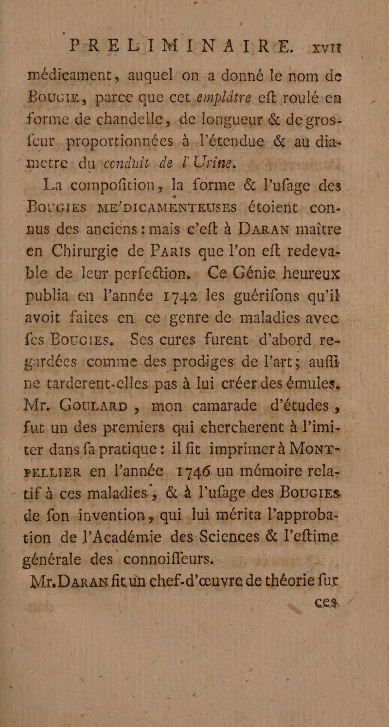 i médicament, auquel on a donné lé nom de Boucig, parce que cet.emplätre eft roulé-en forme de chandelle, .de longueur &amp; de gros: fur. propottionnées à l'étendue &amp; au dia- metre: du conduit de L Urine. La compoñtion, la forme &amp; FPufage des Bougies ME’ DICAMENTEUSES étoient. con- aus des anciens: mais c’eft à DARAN maître en Chirurgie de Paris que l’on eft redeva- ble de leur perfection. Ce.Génie heureux publia en l’année 1742 les guérifons qu'il avoit faites en ce genre de maladies avec. fes Boucies. Ses cures furent d’abord re- gardées :comme des prodiges de l'art; aus ne tarderent-clles pas à lui créer. des émules. Mr. GouLARD &gt; mon camarade d’études , fut un des premiers qui chercherent à l’imi- ter dans fa pratique : il fit imprimer à Monx- PELLIER en l’année. 1746 un mémoire rela- tif à ces maladies, &amp; à l’ufage des Bouc1es tion de l’Acadèmie des Sciences &amp; l'eftime générale des connoifleurs. Mr,Daran fit un chef-d'œuvre de Hhénié fa He ces. ”