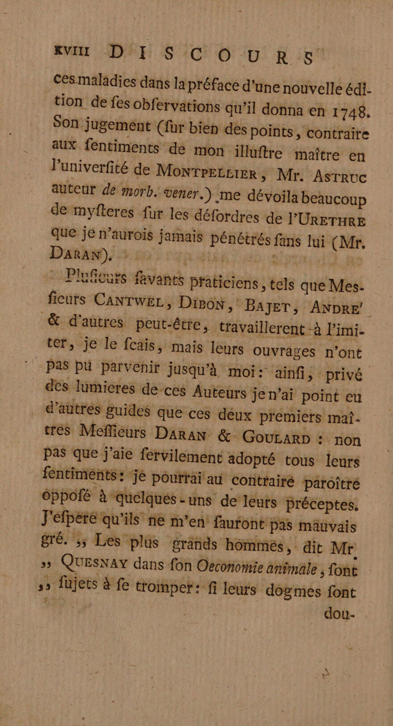 AV APE S 1070 0. À :5 Ces maladies dans la préface d'une nouvelle édi. tion de fes obfervations qu’il donna en 1748. SOn jugement (fur bien des points, contraire aux fentiments de mon illuftre maître en l’'univerfité de Montretcrer, Mr. Asrruc auteur dé morb. vener.) me dévoilà beaucoup de myfteres fur les défordres de PURETHRE que je n’aurois jamais pénétrés fans lui (Mr. Daran), : 5 AE al 14 Plufcurs favants praticiens, tels que Mes. ficurs CANTWEL, Diron “ BAJET, ANDRE’ &amp; d'autres peut-être, travaillerent -à l'imi. ter, je le fcais, mais leurs ouvrages n’ont Pas pu parvenir jusqu'à moi: ainfi, - privé des lumicres de-ces Auteurs jen’ai point eu d’autres guides que ces déux premiers mal. tres Mefficurs DaraN &amp; GouLARD : non pas que j'aie férvilement adopté tous leurs fentiments: je pourrai au contrairé pâroître Éppofé à quelques-uns de lents préceptes, J'éfpété qu'ils ne m'en: faufont pas mâuvais gré. ;; Les plus gränids hommes, dit Mr »» QUESNAY dans fon Oeconomie animale ; font ,» fujets à fe tromper: fi leurs dogmes font EE dou