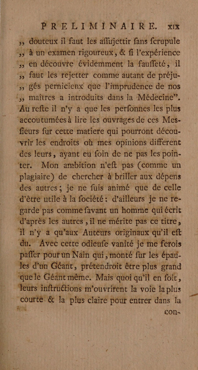 ÿ douteux il faut les affueteir fans fcrupule ,; à un examen rigoureux, &amp; fi l'expérience !,, en découvie Évidémment la fauffeté, il , faut les rejetter comme autant de préju- , gés pérnicienx que l’imprudence de nos :,, maîtres a introduits dans la Médecine”. Au refte il n’y a que les perfonnes les plus ‘accoutumées à lire les ouvrages de ces Mes- fiéurs fur cette matiere qui pourront décou- -vrir les endroits où mes opinions different des leurs, ayant eu foin de ne pas les poin- ‘ter. Mon ambition n’eft pas (comme un plagiaire) de chercher à briller aux dépens des autres: je ne fuis animé que de celle d'être utile à la fociété: d’ailleurs je ne te- garde pas comme favant un homme qui écrit ‘d’après les autres , il ne mérite pas ce titre, il n'y a qu'aux Autéurs originaux qu’il eft ‘du. Avec cette odiénfe vanité je me fetois pañlér pour an Nain qui, monté fur les épau- Jes d’un Géant, prétendroit être plus grand ‘quele Géiänt même. Mais quoi qu il en foit, eus inftrüétions m'ouvritent la voie Ja plus hp &amp; la th claire pour entrer dans la 1164 con-