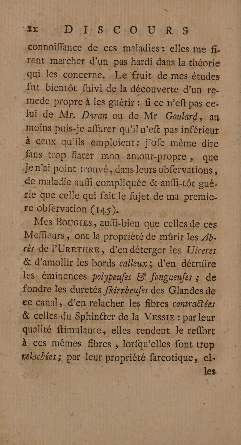 » “&x SEE Or EU Re S -connoiffance de ces maladies: elles me fi- rent marcher d'un pas hardi dans la théorie qui les concerne. Le fruit de mes études fut bientôt fuivi de la découverte d’un re- mede propre à les guérir : fice n’eft pas ce- Jui de Mr. Daran ou de Mr Goulard, au moins puis-je aflurer qu'il n’eft pas inférieur à ceux qu’ils emploient: j'ofe même dire fans trop flater mon amour-propre , que 4Je n'ai point trouvé, dans leurs obfervations, de maladie auffi compliquée &-aufli-tôc gué- rie que celle qui fait le fujet de ma premie- re obfervation ( 14.5). | Mes Bouciss, aufi-bien que celles de ces Meffeurs, ont la propriété de mèrir les 4b- .cès de l’'URETHRE, d’en déterger les Ulceres. _& d’amollir les bords calleux; d’en détruire les. éminences polypeufes € fongueules ; de fondre les duretés fkirrbeuJes des Glandes de e canal, d’en relacher les fibres contraëtées & celles du Sphinéter de la VESSIE : par leur qualité ftimulante, elles rendent. le refort à ces mêmes fibres , lorfqu’elles font trop felacbées ; par leur propriété farcotique, el- | | ; les. Ÿ
