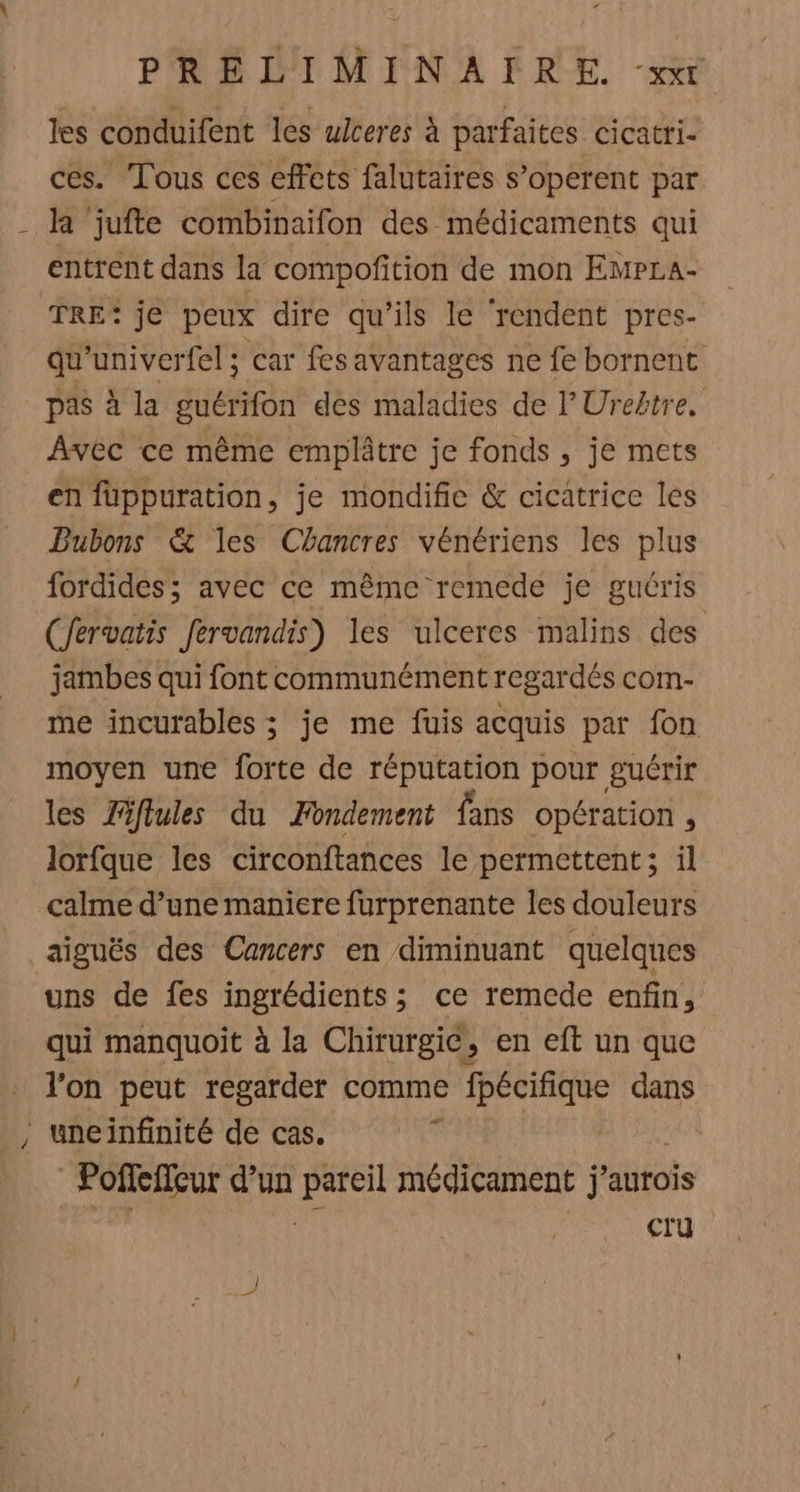 les conduifent les uiceres à parfaites cicatri- ces. Tous ces effets falutaires s’operent par - k ‘jufte combinaifon des médicaments qui entrent dans la compofition de mon EmpLa- TRE: je peux dire qu’ils le ‘rendent pres- qu'univerfel 5 car fes avantages ne fe bornent pas à la guérifon dés maladies de l’Uretre, Avec ce même emplâtre je fonds , je mets en fuppuration, je mondifie &amp; cicatrice les Bubons &amp; les Chancres vénériens les plus fordides; avec ce même remede je guéris (Jervatis fervandis) les ulceres malins des jambes qui font communément regardés com- me incurables ; je me fuis acquis par fon moyen une forte de réputation pour guérir les Zftules du Fondement fans opération 3 lorfque les circonftances le permettent; il calme d’une maniere furprenante les douleurs aiguës des Cancers en diminuant quelques uns de fes ingrédients ; ce remede enfin, qui manquoit à la Chirurgie, en eft un que . l'on peut regarder comme fpécifique dans , uneinfinité de cas. _ Poffeffeur d’un ri médicament j’aurois cru