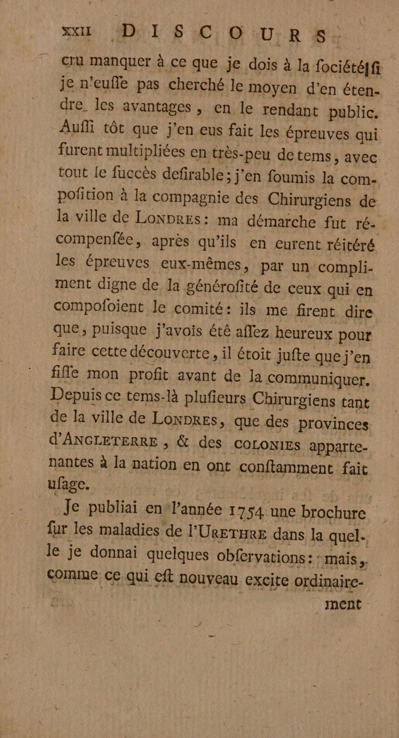 xu DISC OURS. cru manquer à ce que je dois à la fociétéqf je n'eufle pas cherché le moyen d'en éten- dre. les avantages , en le rendant public. Auffi tôt que j'en eus fait les épreuves qui furent multipliées en très-peu de tems, avec tout le fuccès defirable; j'en foumis la com- pofition à la compagnie des Chirurgiens de la ville de Lonpres: ma démarche fut ré-. compenfée, après qu'ils en eurent réitéré les épreuves eux-mêmes, par un compli- ment digne de la générofité de ceux qui en compofoient le comité: ils me firent dire que, puisque j'avois été aflez heureux pour faire cette découverte, il étoit jufte que j'en file mon profit avant de Ja communiquer. Depuis ce tems-là plufieurs Chirurgiens tant de la ville de Lonpres, que des provinces d'ANGLETERRE , & des COLONIES apparte- nantes à la nation en ont conftamment fait ufage. | je : Je publiai en l’année 1754 une brochure fur les maladies de l'UreraE dans la quel- le je donnai quelques obfervations: : mais. comme ce qui efl nouveau excite ordinaire- fi ment