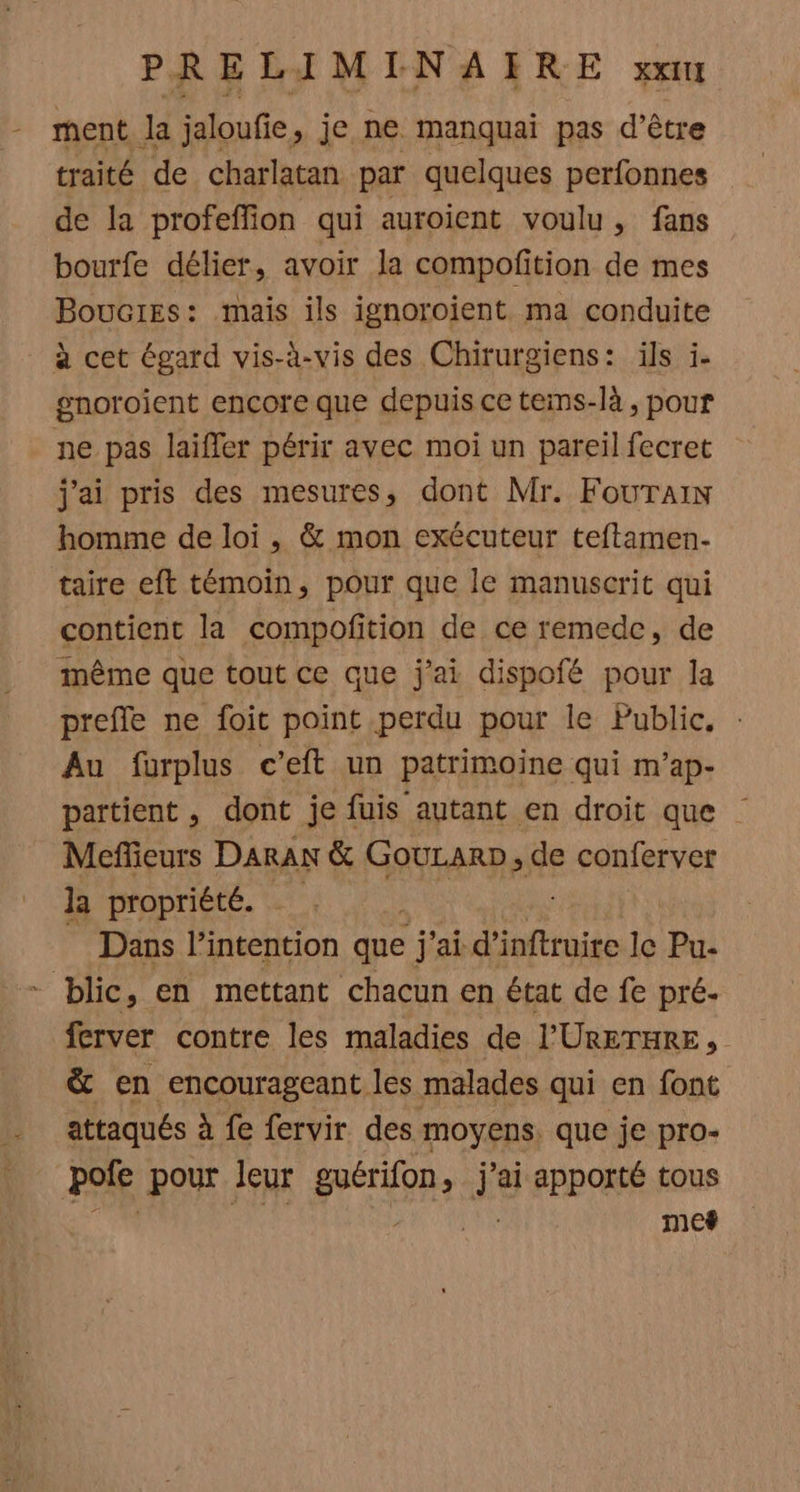 PRELIMINAIRE XXITI - ment la jaloufie > je ne manquai pas d’être traité de charlatan par quelques perfonnes de la profeffion qui auroient voulu, fans bourfe délier, avoir la compofition de mes Boucres: mais ils ignoroient ma conduite à cet égard vis-à-vis des Chirurgiens: ils i- gnoroient encore que depuis ce tems-là , pour ne pas laiffer périr avec moi un pareil fecret j'ai pris des mesures, dont Mr. FOoUTAIN homme de loi, & mon exécuteur teftamen- taire eft témoin, pour que le manuscrit qui contient la compofition de ce remede, de même que tout ce que j'ai dispofé pour la prefle ne foit point perdu pour le Public. Au furplus c’eft un patrimoine qui m’ap- partient, dont je fuis autant en droit que Meffieurs DARAN & GouLarD, de conferver la propriété. Dans l’intention que j'ai d ’inftruire le Pu- - blic, en mettant chacun en état de fe pré- ferver contre les maladies de l’'URETHRE, & en encourageant les malades qui en font attaqués à fe fervir des moyens. que je pro- pole pour leur péri jai apporté tous mef