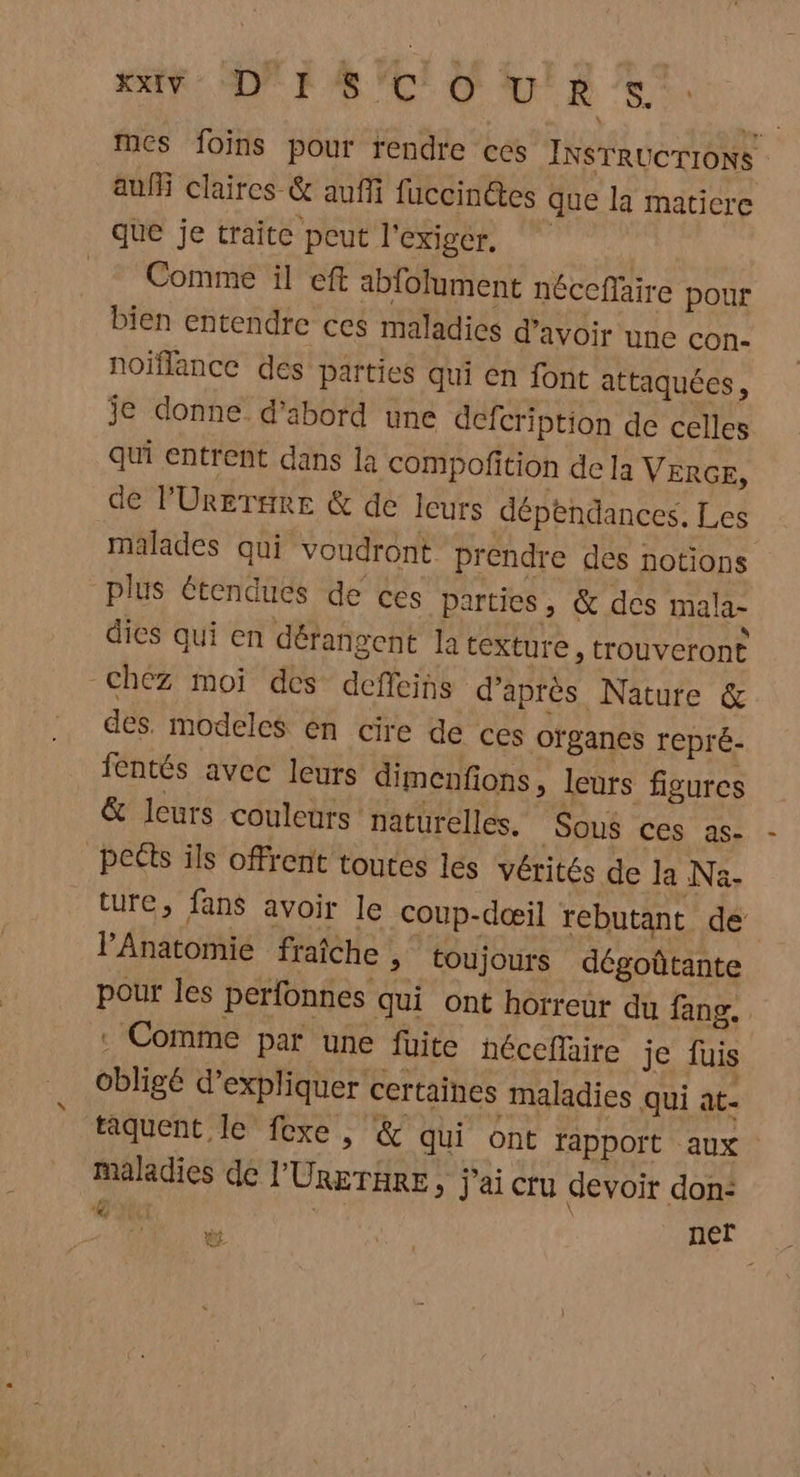 bp mes foins pour rendre ces INSTRUCTIONS auf claires & auffi fuccinétes que la maticre Comme il eft abfolument néceflaire pour bien entendre ces maladies d’avoir une con. noïflance des parties qui en font attaquées, je donne d’abord une defcription de celles qui entrent dans la compofition de la VERGE, de PÜreTere & de leurs dépendances, Les malades qui voudront prendre des notions plus étendues de ces parties , & des mala- dies qui en dérangent la texture, trouveront des. modeles en cire de ces ofganes repré- fentés avec leurs dimenfions, leurs figures & leurs couleurs naturelles. Sous ces as- ture, fans avoir le coup-dœæil rebutant de Anatomie fraîche , toujours dégoûtante pour les perfonnes qui ont horreur du fang. . Comme par une füite héceflaire je fuis obligé d’expliquer certaines maladies qui at- taquent le fexe , & qui ont rapport aux maladies de l'URgTHRE, j'ai cru devoir don: gY ÿ | | ner ef.