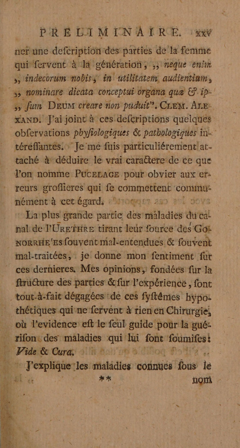 | PRELIMINAIT RE, :xw acrune defcription dés parties de la femme qui fervent à là génération, ,; meque en », ndecorum mobiss in utilitatem. audientium, Ex Jum DEuM créare non puduit”. CLEM. ÂLE: XAND: J'ai joint à ces defcriptions quelques obfervations phyfiologiques &amp; pathologiques in téréffantés. Je me fuis particuliérement!at. taché à déduire le vrai caractere de ce que lon nomme PuCELAGE pout obvier aux et: reurs groflicres qui fe commettent comine nément'à cetégards MOT 289 je La: plus grande partie des’ mladies duc cal pal de l'Ure fre tirant leur fource des Got mal-traitées, je donne mon fentiment fur | ces dernieres Mes opinions, fondéés fur là ftrüure des parties &amp;fur l'expérience , fonc thétiques qui ne fervent à rien en Chirurgie, RE ‘les maladies contes fus le