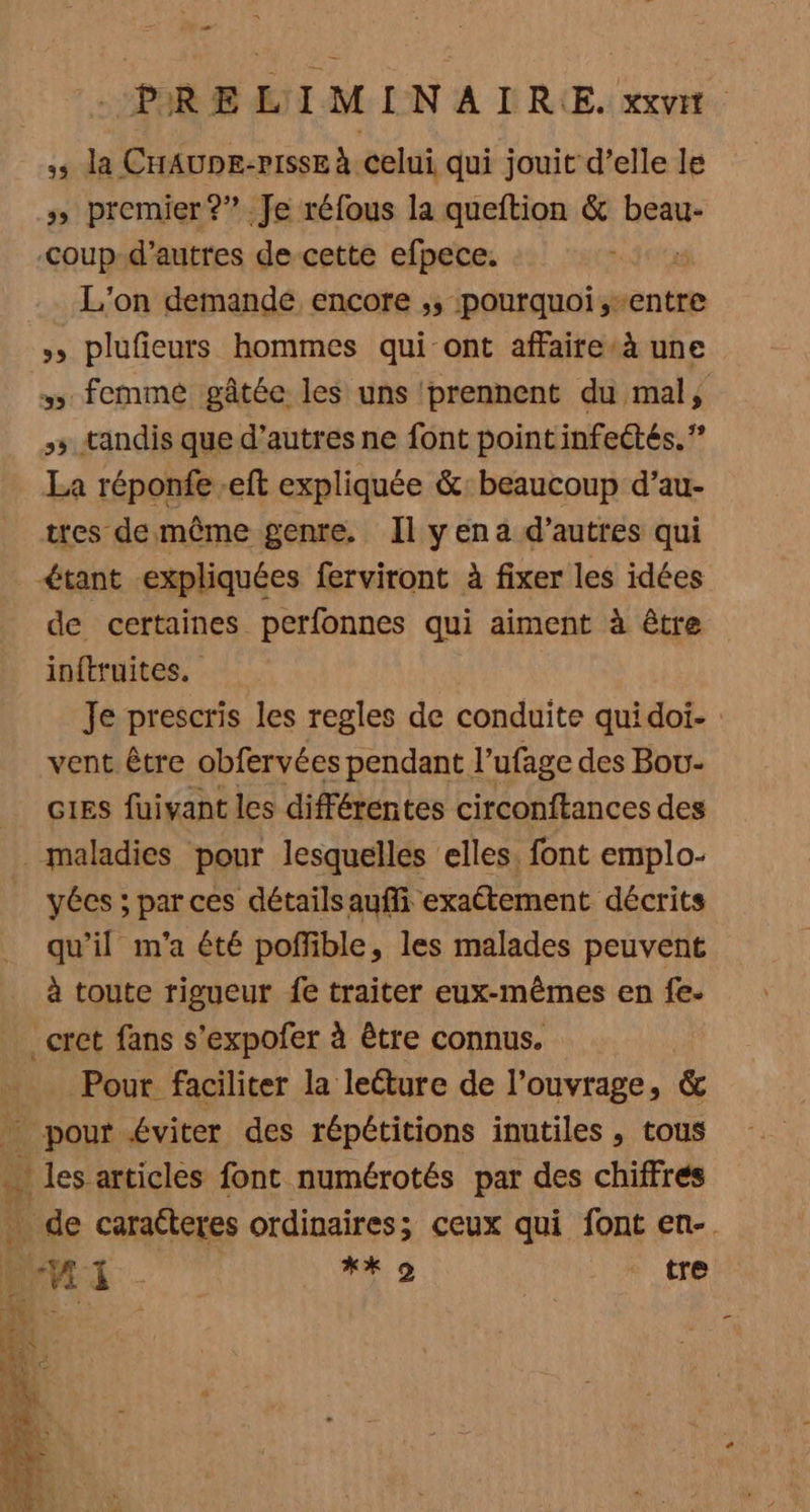 5 la CHAUDE-PISSE à Celui qui jouit d’elle le s premier ?” Je réfous la queftion &amp; beau- Coup d’autres de cette efpece. 5 L'on demandé encore ;; pourquoi,-entre »» plufieurs hommes qui ont affaire*à une femmé gâtée les uns ‘prennent du mal, 55 tandis que d’autres ne font point infectés.” La réponfe -eft expliquée &amp;: beaucoup d’au- tres de même genre. Il yena d’autres qui €tant expliquées ferviront à fixer les idées de certaines perfonnes qui aiment à être inftruites. Je prescris les regles de conduite quidoi- vent être obfervées pendant l’ufage des Bou G1Es füivant les différentes circonftances des maladies pour lesquelles elles. font emplo- yécs ; par ces détailsaufi exaétement décrits qu’il m'a été poflible, les malades peuvent à toute rigueur fe traiter eux-mêmes en fe- _cret fans s'expofer à être connus. | . Pour faciliter la lecture de l'ouvrage, &amp; _ pour éviter des répétitions inutiles , tous ques articles font numérotés par des chiffres _ de caracteres ordinaires; ceux qui font en-