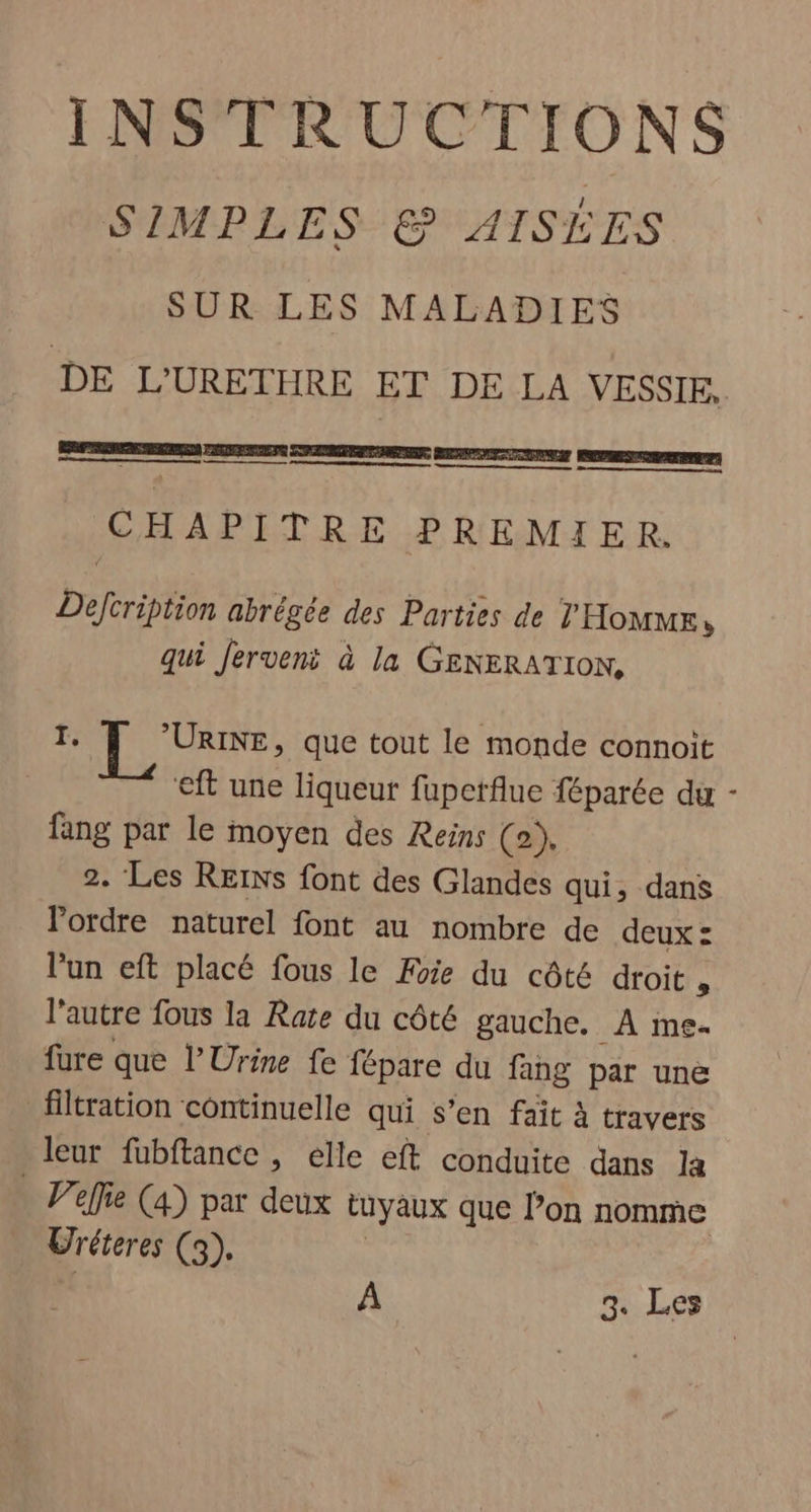 INSTRUCTIONS SIMPLES © AISÉES SUR LES MALADIES DE L'URETHRE ET DE LA VESSIE, PF ER PURE PE CUP MENT DETENTE TENTE RRPRES TRAIT) nn CHAPITRE PREMIER. Defcription abrégée des Parties de THoumr, qui Jerveni à la GENERATION, I. [LL ee, que tout le monde connoit ‘eft une liqueur fuperfue féparée du - fang par le moyen des Reins (0), 2. Les REINS font des Glandes qui, dans ordre naturel font au nombre de deux : lun eft placé fous le Foie du côté droit , l’autre fous la Rate du côté gauche. _À me- fure que l'Urine fe fépare du fang par une filtration côntinuelle qui s’en fait à travers leur fubftance , elle eft conduite dans la . Velfie (4) par deux tuyaux que l’on nomme Uréteres (3),