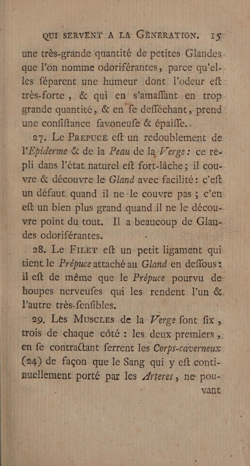 une très-grande quantité de petites Glandes.. que l’on nomme odoriférantes, parce qu’el.- les féparent une humeur dont l’odeur eft: très-forte ,. &amp; qui en s’amaflant en trop. grande quantité, &amp; en fe defléchant, prend: une confiftance favoneufe &amp; épaifle. 27. Le Prepuce eft un redoublement de PEpiderme &amp; de la Peau de la Verge: ce re-. pli dans l’état naturel eft fort-lâche ; il cou. vre &amp; découvre le Gland avec facilité: c’eft un défaut. quand il ne-le couvre pas ; c’en eft un bien plus grand quand il ne le décou-. vte point du tout. Il a beaucoup de Glan-. des odoriférantes. 28. Le FiLET eft un petit ligament qui. tient le Prépuce attaché au Gland'en deflous: ileft de même que le Prépuce pourvu de- houpes nerveufes qui les rendent l’un &amp;. lVautre très-fenfibles. | 29, Lès Muscres de la Verge font fix, trois de chaque côté : les. deux premiers ,. en fe contractant ferrent les Corps-caverneux (24) de façon que le Sang qui y eft conti- nuellement porté par les Arteres, ne: pou- | | vant