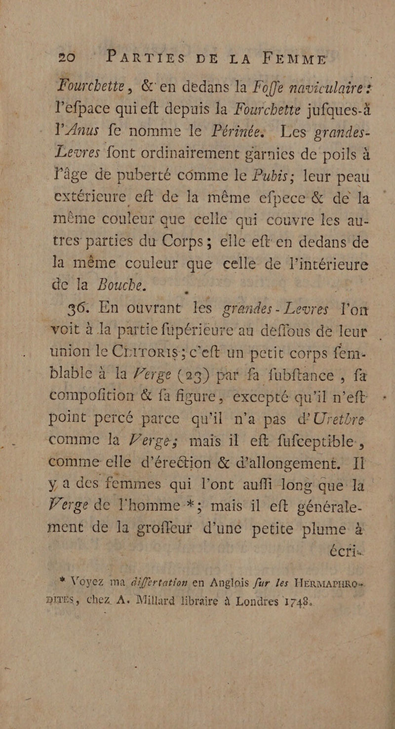 Fourchette , &amp;'en dedans la Foffe naviculare? lefpace quieft depuis la Fourchette jufques-à lP’Anus fe nomme le Périnée: Les prandes- Levres font ordinairement garnies de poils à l'âge de puberté comme le Pubis; leur peau extéricure eft de la même efpece &amp; de la même couleur que celle qui couvre les au- tres parties du Corps; elle eft en dedans de la même couleur que celle de l'intérieure de la Bouche. : 36. En ouvrant les grandes - Levres l'or voit à la partie füpérieure au deffous de leur union le Criroris; c'eft un petit corps fem- blable à la Perge (ag) par fa fubftance , fa compofition &amp; fa figure, excepté qu'il n’eft point percé parce qu'il n'a pas d'Uretbre comme la Verge; mais il eft fufceptible., comme elle d’éreétion &amp; d’ allongement. Il y a des femmes qui l'ont aufi long que la Perge de l'homme *; mais il eft générale- ment de la groffeur d’une petite plume à écri= * Voyez ma difértation en Anglois fur les HERMALHRO DITES, Chez A. Millard libraire à Londres 1748.