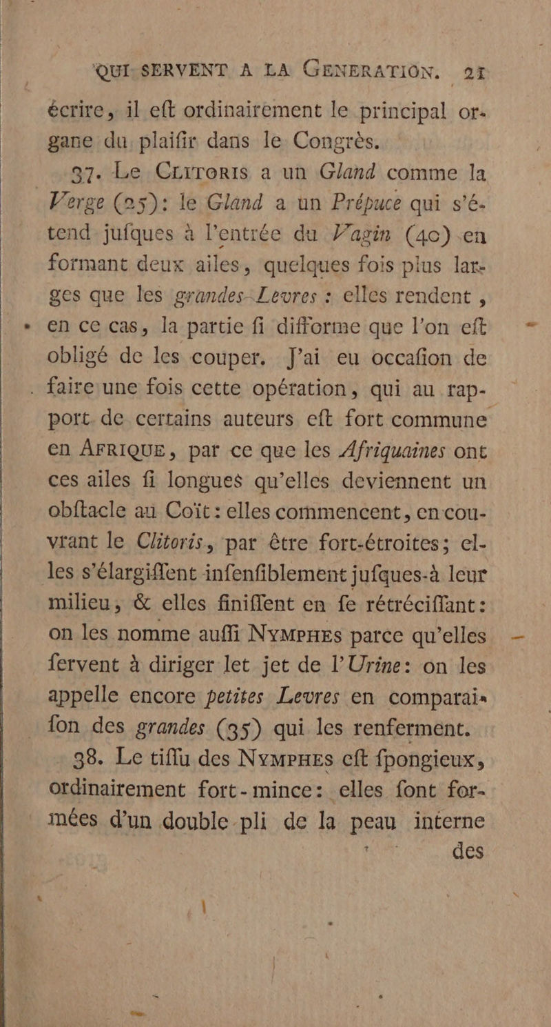 écrire, il eft ordinairement le principal or- gane du plaifir dans le Congrès. 37. Le CLrroris a un Gland comme la = Verge (25): le Gland a un Prépuce qui s’é. tend jufques à l'entrée du J’agin (40) en formant deux ailes, quelques fois plus lar: ges que les grandes Levres : elles rendent , en ce cas, la partie fi difforme que l’on eft obligé de les couper. J'ai eu occafion de . faire une fois cette opération, qui au rap- port. de certains auteurs eft fort commune en AFRIQUE, par ce que les Afriquaines ont ces ailes fi longues qu’elles deviennent un obftacle au Coït: elles commencent, en cou- vrant le Clitoris, par être fort-étroites; el- les s’élargiffent infenfiblement jufques-à leur milieu, &amp; elles finiflent en fe rétréciffant: on les nomme auffi NyMpHESs parce qu’elles fervent à diriger let jet de l'Urine: on les appelle encore petites Levres en comparais fon des grandes (35) qui les renferment. 38. Le tiflu des NympPHes cit fpongieux, Otdinairement fort-mince: elles font for- imées d’un double pli de la peau interne id des