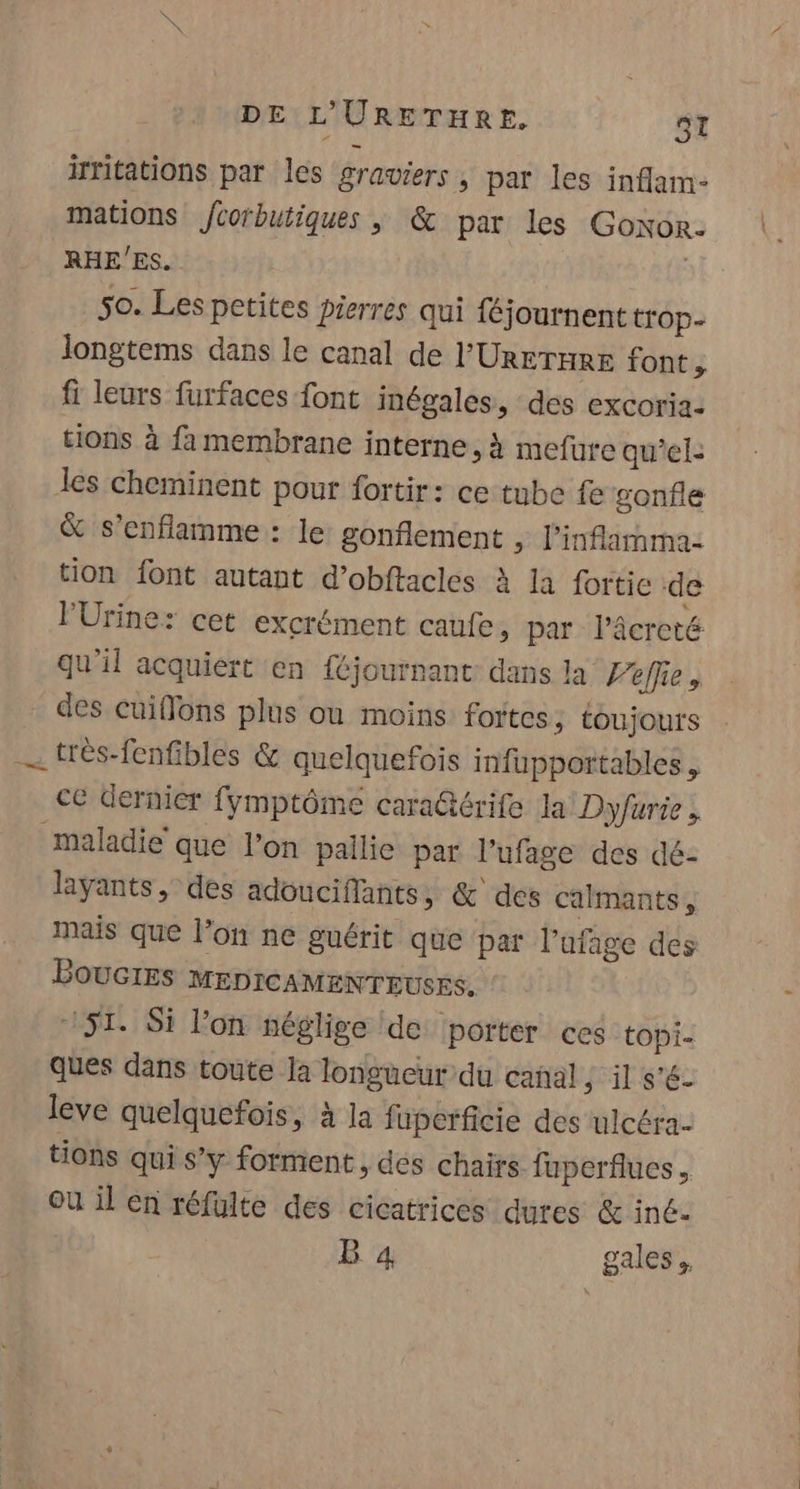 ifritations par les graviers , par les inflam- mations Jcoïbutiques ; &amp; par les Goxor. RHE'ES. | 50. Les petites pierres qui féjournent trop- longtems dans le canal de l'Urrrare font, fi leurs furfaces font inégales, des excoria- tions à fa membrane interne, à mefure qu'el: les cheminent pour fortir: ce tube fe gonfle &amp; s’enflamme : le gonflement , l'inflarnma: tion font autant d’obftacles à la fortic de l'Urine: cet excrément caufe, par l’âcreté qu'il acquiert en {éjournant dans la Pelle, des cuiffons plus ou moins fortes ; toujours . très-fenfibles &amp; quelquefois infupportables, ce dernier fymptôme cara@térife la Dyfurie, maladie que l’on pallie par l’ufage des dé- layants, des adouciflants, &amp; des calmants, mais que l’on ne guérit que par l’afage des BOUGIES MEDIcAMENTEUSES. 751. Si lon néglige de porter ces topi- ques dans toute la longueur du canal ; il s'é- leve quelquefois, à la fuperficie des ulcéra- tions qui s’y forment, dés chairs fuperflues ou il en réfulte des cicatrices dures &amp; iné-