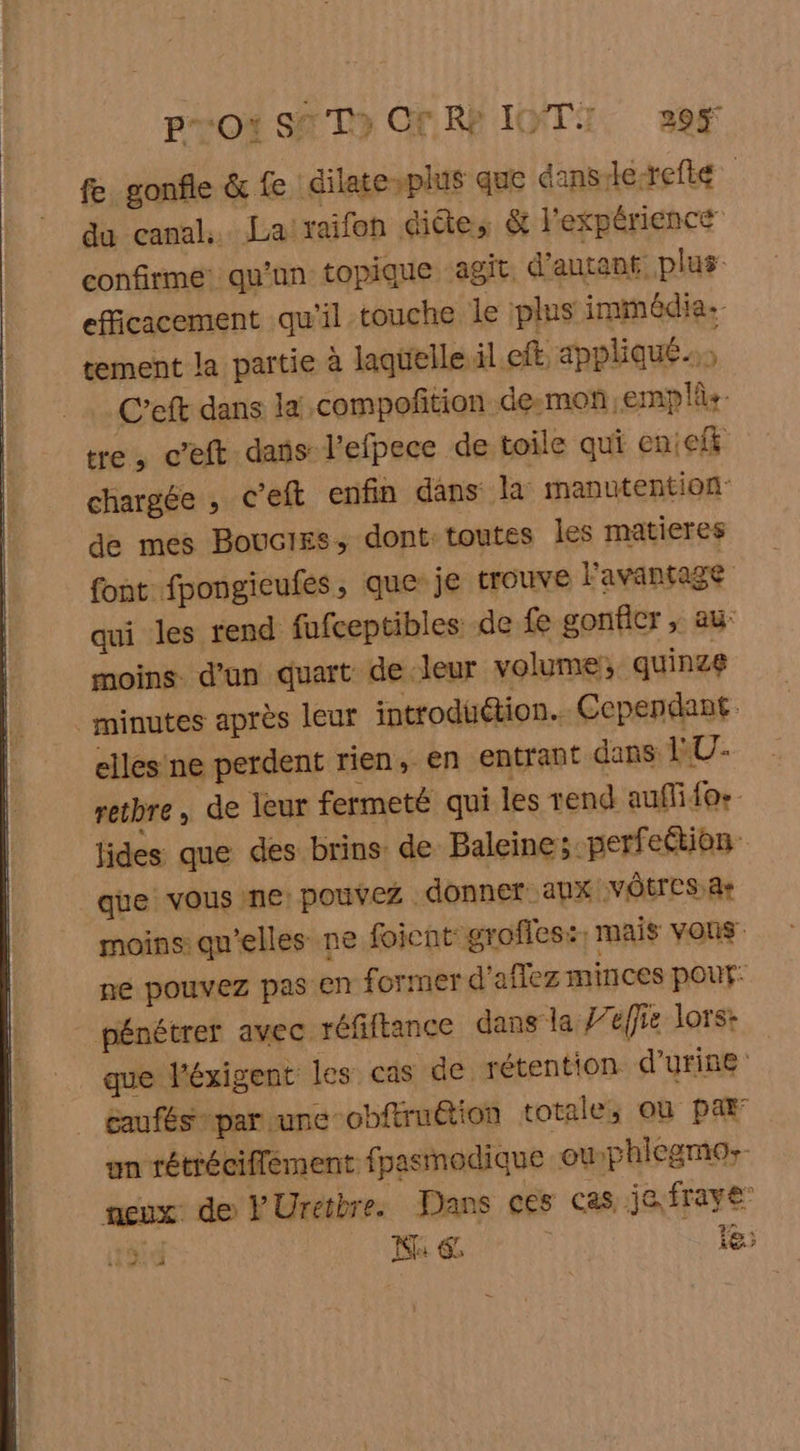 pro’ STD» ON RP IOTI, 39 fe gonfle &amp; fe dilatesplus que dans Le-refté du canal. La raifon dite, &amp; l'expérience confirme: qu'un topique agit d'antan, plus efficacement qu'il touche le plus immédia.- tement la partie à laqüelle.il cit. appliqué C’eft dans la: compoñition demon -emplûs- tre, c’eft dans l'efpece de toile qui enieit chargée , c’eft enfin dans la manutention de mes Boucies, dont: toutes les matieres font fpongieufes, que: je trouve l'avantage qui les rend fufceptibles de fe gonfler , au: moins d’un quart de leur volume, quinze minutes après leur introduétion.. Cependant elles ne perdent rien, en entrant dans RU- retbre, de leur fermeté qui les rend auflifo: jides que des brins de Baleine; -perfeétion que vous ne: pouvez. donner aux VOTES 4: moins: qu’elles ne foient grofles:: mais vous ne pouvez pas en former d'aflez minces pour: pénétrer avec réfiftance dans la J’éffie lors: que l'éxigent les cas de rétention d'urine caufés par une obftruétion totale, où par un rétréciffement fpasmodique ouphlegmo;- neux de Ÿ Uretbre. Dans ces cas. je fraye id Na € É 1e)