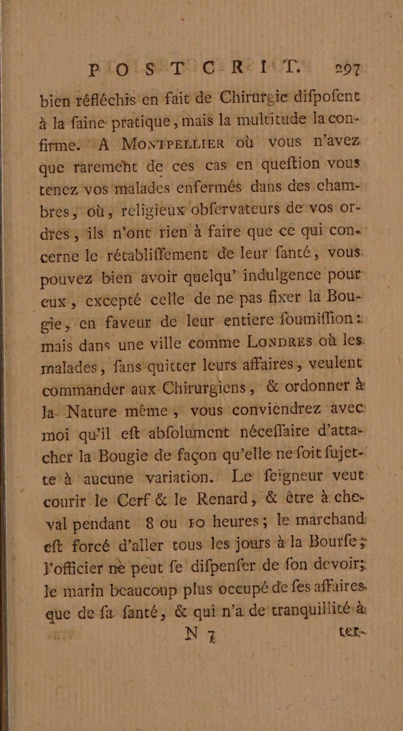 PAOLSETACE RE DUT. 007 bien téfléchis en fait de Chirufgie difpofent x Ja faine pratique , mais la multitude la con- firme. A Mo“YPEELIER Où vous n'avez que raremeht de ces cas en queftion vous _ tenez vos malades enfermés dans des cham- bres, où, religieux obfervateurs de vos or- dres , ‘ils n'ont rien à faire que ce qui con« cerne le rétabliffement de leur fanté, vous. pouvez bien avoir quelqu’ indulgence pour eux, excepté celle de ne pas fixer la Bou- gie, en faveur de leur entiere foumiffion : mais dans une ville comme LonpREs où les. malades, fans quitter leurs affaires, veulent commander aux Chirurgiens, & ordonner à la Nature même, vous conviendrez avec moi qu’il eft abfolument nécellaire d’atta- cher la Bougie de façon qu’elle nefoit fujet- te À aucune variation. Le feigneur veut courir le Eerf & le Renard, & être à che- val pendant 8 ou ro heures; le marchand: eft forcé d’aller tous les jours à la Bourfe ; l'officier me peut fe difpenfer de fon devoirs; le marin beaucoup plus oceupé de fes affaires, que de fa fanté, & quin'a de-tranquillité à Eu N 7 ter