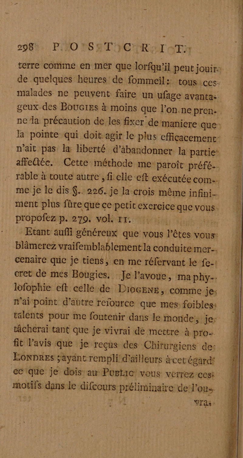 298%. PNO VS TIC RAT TA de quelques heures’ de fommeil: tousices. malades ne peuvent faire un ufage avantas me je le dis $.. 226. je la crois même infini. ment plus fûre que ce petit exercice que vous. propofez p. 279. vok rr. LE Etant aufli généreux que vous Vêtes vous: blâmerez vr aifemblablement là conduite mer. cenaire que je tiens, en me référvant le fe: cret de mes Bougies, Je l'avoue, ma phy-. lofophie eft celle de Diocenk, comme je: n'ai point d'abtre relource que mes foibles: talents pour me foutenir dans le aa à jes tâcherai tant que je vivrai dé mettre à à pro fit l'avis que je reçus des Chirurgiens de: ÉONDRES sayänt rempli d'ailleurs cet égard ecque je dois’ aw Portio vous verrez cesi motifs ee difcours préliminaire de l’on Ai Yras: