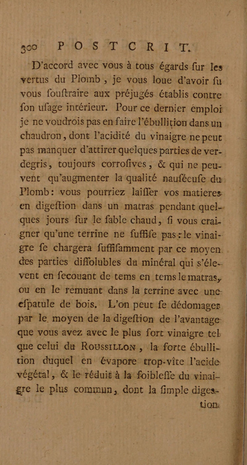 300 PAIDES ET HD AR SE IT: D'accord avec vous à tous égards fur les vertus du Plomb , je vous loue d’avoir fu vous fouftraire aux préjugés établis contre fon ufage intérieur. Pour ce dernier emploi je ne voudroiïs pas en faire l’ébullition dans un chaudron, dont l’acidité du vinaigre ne peut pas manquer d'attirer quelques parties de ver- degris, toujours corrofives, & qui ne peu- vent qu'augmenter la qualité naufécufe dw Plomb: vous pourriez laiffer vos matieres: en digeftion dans un matras pendant quel-- ques jours fur le fable chaud, fi vous crai- gner qu’une terrine ne fuffife paszle vinai- gre fe chargera fuffifamment par ce moyen. des parties diflolubles du minéral qui s’éle- vent en fecouant de tems en tems le matras, ou en le remuant dans la terrine avec une. efpatule de bois. L'on peut fe dédomager par le moyen de la digeftion de l’avantage- que vous avez avec le plus fort vinaigre tel que celui du RoussiLzon , la forte ébulli- tion duquel en évapore trop-vîte l'acide végétal, & le réduit à la foiblefle du vinai- gre le plus commun, dont la fimple diges UQrx