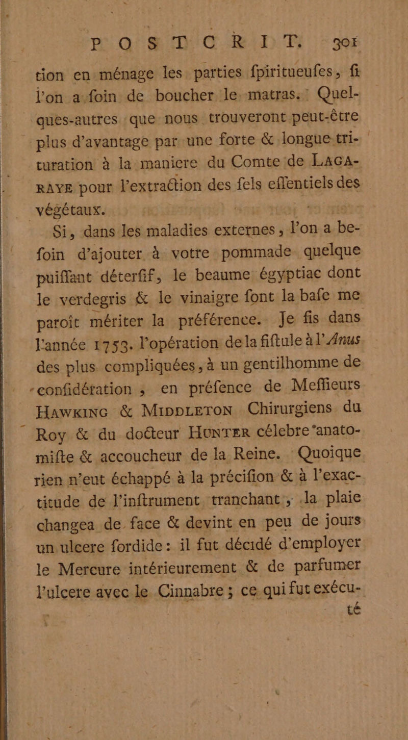 PQ ORIDE pr tion en ménage les parties fpiritueufes, fi l’on a foin de boucher le. matras.' Quel- ques-antres :que nous trouveront peut-être plus d'avantage par une forte & Jlongue:tri- turation à la maniere du Comte de LaAGA- RAYE pouf l'extraction des fels effentiels des végétaux. | Si, dans les maladies externes, l’on a ré foin d’ajouter à votre pommade quelque puiflant déterfif, le beaume égyptiac dont le verdegris & le vinaigre font la bafe me paroît mériter la préférence. Je fis dans l'année 1753. Fopératen de la fiftule à l’Anus des plus. compliquées, à un gentilhomme de -confidéfation ; en préfence de Meffieurs Hawriwe & Mippceron Chirurgiens du Roy & du docteur HunTer célebre ‘anato- mifte & accoucheur de la Reine. fouaique, rien n'eut échappé à la précifion & à l’exac- titude de l’inftrument, tranchant ; Ja plaie changea de face & devint en peu de jours un ulcere fordide : il fut décidé d'employer le Mercure intérieurement & de parfumer l'ulcere avec le Cinnabre ; ce quifut exécu- té à