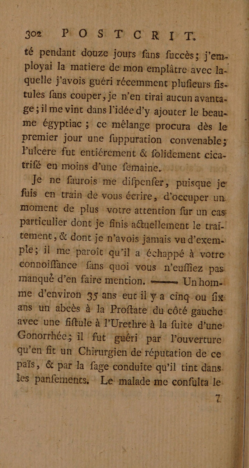 3%. PRE SET RO D TS té pendant douze jours fans fuccès 5: j'em. ployai la matiere de mon emplâtre avec 1a- quelle j'avois guéri récemment plufieurs fis- tules fans couper; je n’en tirai aucun avanta- ge;ilme vint dans l'idée d’y ajouter le beau- me égyptiac ; ce mêlange procura dès le premier jour une fuppuration convenable Fulcere fut entiérement &amp; folidement cica- trifé en moins d'unc fémaine. + À Je ne faurois me difpenfer, puisque je: fuis en train de vous écrire, d'occuper un. moment de plus votre attention fur un Cas particulier dont je finis a@tuellement le trai-! tement , &amp; dont je n’avois jamais vu d’exem plé; il me paroit qu’il a échappé à votre: connoiflance fans quoi vous n'euffiez pas manqué d’en fairé mention. se Un'hom:! me d'environ 35 ans eut il Ya cinq ou fix ans un abcès à la Proflate du côté gauche: avec une fiftule à l’Urethre à la fuite d’une: Gonorrhée: il fut guéri par l'ouverture: qu'en fit un Chirurgien de réputation de ce pais, &amp; par la fage conduite qu’il tint dans. les panfements, Le! malade me confulta le: