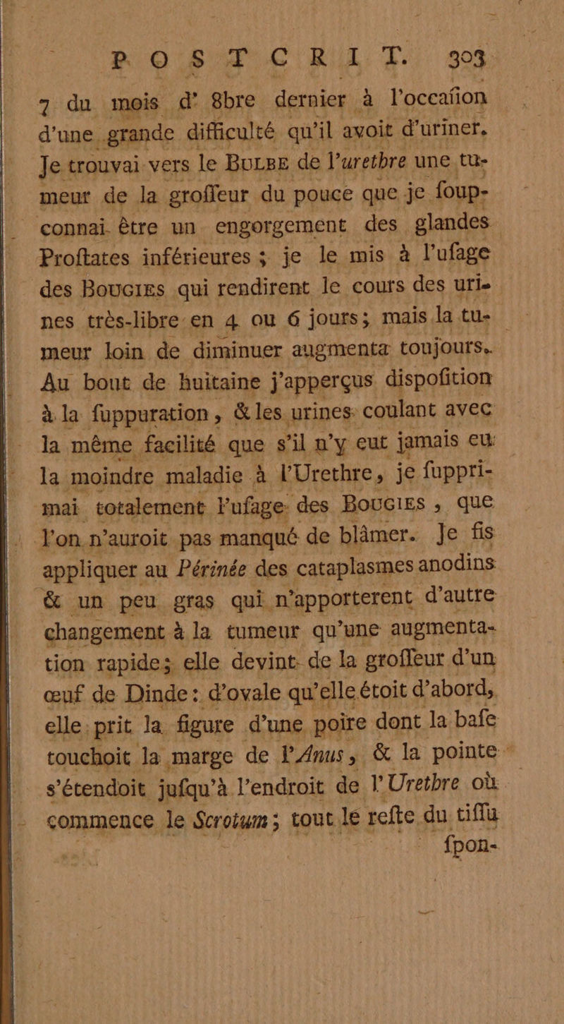 ROSAF CR T. 304 7 du mois d' 8bre dernier à l'occafion d’une. grande difficulté qu'il avoit d’uriner, Je trouva VETs le BULBE de P uretbre une tu- meur de la groffeur du pouce que je. foup- Proftates inférieures ; je le mis à l’ufage des Boucies qui rendirent le cours des uris nes très-libre en 4 ou 6 jours; mais la tu- meur loin de diminuer augmenta toujours. Au bout de huitaine j’apperçus dispofition à la fuppuration, &amp; les urines coulant avec la même facilité que s'il 2’y eut jamais eu la moindre maladie à l’Urethre, je fuppri- mai totalement Pufage: des BouGIEs , que appliquer au Périnée des cataplasmes anodins changement à la tumeur qu’une augmenta- tion rapides elle devint: de la groffeur d'un œuf de Dinde: d’ovale qu’elle étoit d'abord, elle prit Ja figure d’une poire dent la bafe touchoit la marge de P'Anus &amp; la pointe s’étendoit jufqu’à. l'endroit de l'Uretbre où commence le Scroium ; tout le refte du ciffu fpon-