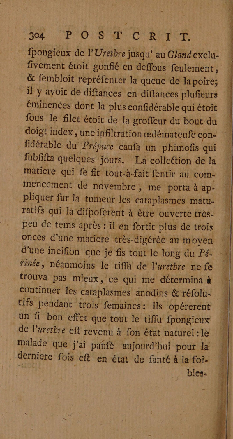 04: CP OS de CRUE. fpongieux de l’Uretbre jusqu’ au Glandexclu- fivement étoit gonflé en deffous feulement, &amp; fembloit repréfenter la queue de lapoire: il y avoit de diftances en diftances plufieurs éminences dont la plus confidérable qui étoit fous le filet étoit de la groffeur du bout du doigt index , uneinfiltration œdématcufe con- fidérable du Prépuce caufa un phimofis qui fübfifta quelques jours. La colleétion de la maticre qui fe fit tout-à-fait fentir au com- mencement de novembre ; me porta à ap- pliquer fur la tumeur les cataplasmes matu- ratifs qui la difpoferent à être ouverte très- peu de tems après : il en fortit plus de trois onces d’une matiere très-digérée au moyen d'une incifion que je fis tout le long du Pé: Tinée ; néanmoins le tiflu de l'uretbre ne fe Houva pas mieux, ce qui me détermina M Continuer les cataplasmes anodins &amp; réfolu- M tifs pendant trois femaincs: ils opérerent un fi bon cffet que tout le tiffu fpongieux de l’uretbre eft revenu à fon état naturel : le malade que j'ai pañfé aujourd’hui pour la derniere fois eft en état de fanté à la foi. TT bles.