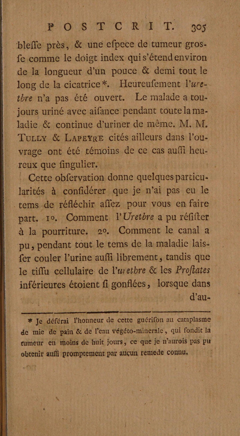 BAG ST EC NE TL! 34 bleffe près, &amp; une cfpece de tumeur gros- fe comme le doigt index quis’étendenviron de la longueur d’un pouce &amp; demi tout le long de la cicatrice*. Heureufement l’ure-- thre n'a pas été ouvert. Le malade a tou ‘jours uriné avec aifance pendant toute la ma- ladie &amp; continue d’uriner de même. M. M. Tozzy &amp; Lapeyre cités ailleurs dans l’ou- vrage ont été témoins de ce cas aufi heu- reux que fingulier. | Cette obfervation donne quelques particu- larités à confidérer que je n'ai pas eu le | cems de réfléchir affez pour vous en faire part. 10. Comment l'Uretire a pu réfifter à la pourriture. 20. Comment le canal a pu, pendant tout le tems de la maladie lais- fer couler l'urine auf librement, tandis que le tiflu cellulaite de l’uretbre &amp; les Profbates inférieures étoient fi gonflées, lorsque dans d’au- x Je. déférai Phonneur de cette guérifon au cataplasme de mie de pain &amp; de l’eau végéto- minerale , qui fondit la rumeur en moins de huit jours, ce: que je n’aurois pas pu obtenir auffi promptement par aucun remede connu. |