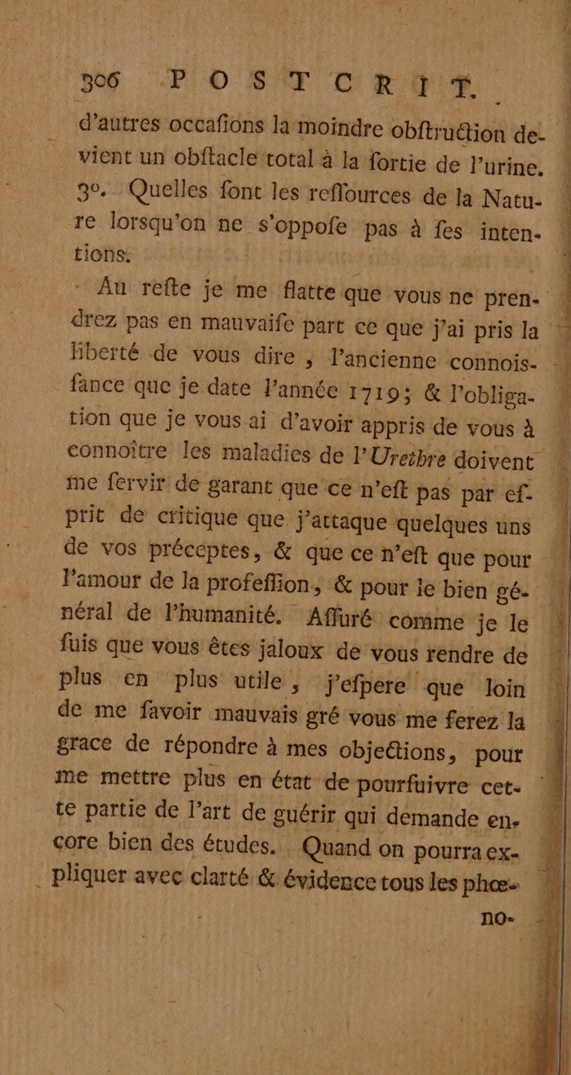 Mg PO SA TR GER | d’autres occañüns la‘moindre obitinétion de. | vient un obftacle total à la fortie de l'urine. 30. Quelles font les reflources de la Natu- re lorsqu'on ne s'oppofe pas à fes inten. ‘ tions: | + 2 Au refte je me flatte que vous ne pren drez pas en mauvaife part ce que j'ai pris la Hberté de vous dire ; l’ancienne connois- fance que je date l’année 1719: &amp; l'obliga- tion que je vous ai d’avoir appris de vous à connoître les maladies de l'Ureibre doivent ie fervir de garant que ce n’eft pas par ef. prit de critique que j'attaque quelques uns de vos préceptes, &amp; que ce n’eft que pour Famout de la profeffion, &amp; pour ie bien gé- néral de l'humanité. Affüré comme je le fuis que vous êtes jaloux de vous rendre de Sd RENE up a Rene Te nd » ] plus en plus utile, jefpere que loin ji, de me favoir mauvais gré vous me ferez la | grace de répondre à mes objections, pour me mettre plus en état de pourfuivre cet. te partie de l’art de guérir qui demande en. core bien des études. Quand on pourra ex- É. . pliquer avec clarté &amp; évidence tous les phœ. | ( no-