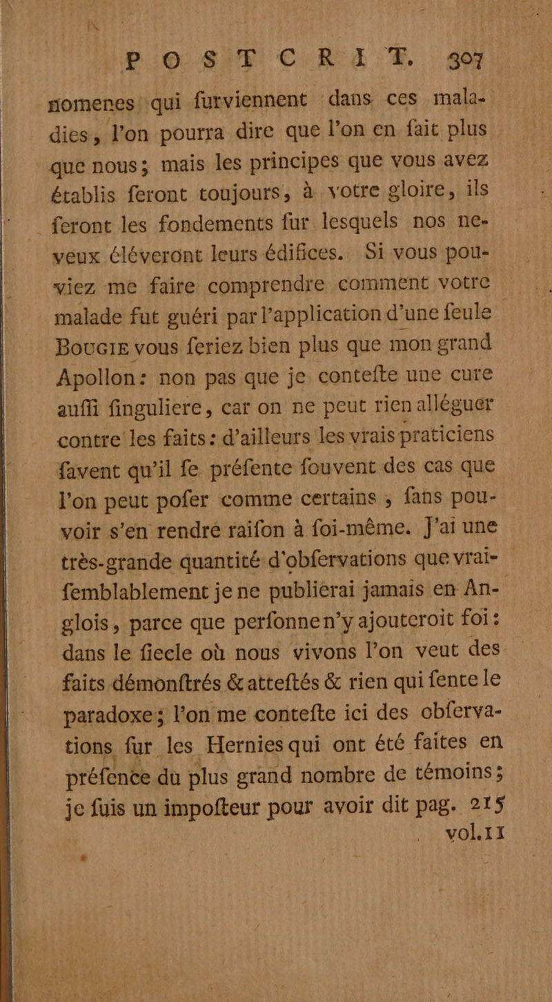 l'A Po: Si: C KR EE Æ. 407 nomenes qui furviennent dans ces mala- dies, l’on pourra dire que l’on en fait plus que nous; mais les principes que vous avez établis feront toujours, à votre gloire, ils {feront les fondements fur lesquels nos ne- veux éléveront leurs édifices. Si vous pou- viez me faire comprendre comment votre malade fut guéri par l'application d’une feule Bouc1e vous feriez bien plus que mon grand Apollon: non pas que je contefte une cure aufi finguliere, car on ne peut rien allèguer contre’ les faits: d’ailleurs les vrais praticiens favent qu’il fe préfente fouvent des cas que l'on peut pofer comme certains ; fans pou- voir s’en rendre faifon à foi-même. J'ai une très-orande quantité d'obfervations que vrai- femblablement je ne publierai jamais en An- glois , parce que perfonnen’y ajoutcroit foi: dans le fiecle où nous vivons l'on veut des faits démonftrés &amp;atteftés &amp; rien qui fente le paradoxe; lon me contefte ici des obferva- tions fur les Hernies qui ont été faites en préfence du plus grand nombre de témoins; je fuis un impofteur pour avoir dit pag. 215 vol.11