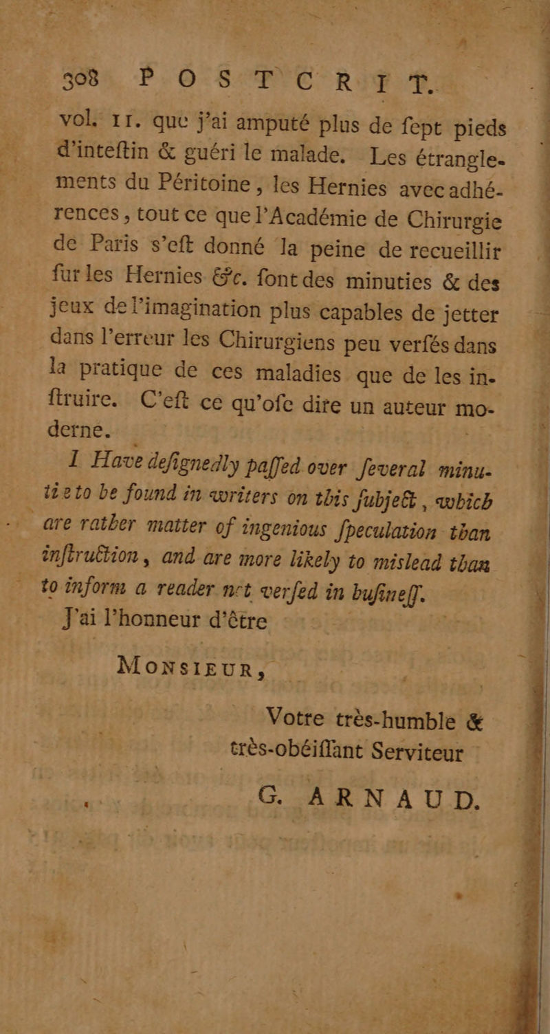 | A 5084, P.0-SANC RIT 10 vol 11. que j'ai amputé plus de fept pieds d'inteftin &amp; guéri le malade, Les étranglee # ments du Péritoine , les Hernies avec adhé- rences , tout ce que l'Académie de Chirurgie de Paris s’eft donné la peine de recueillir far les Hernies &amp;r. font des minuties &amp; des jeux de l'imagination plus capables de jetter dans l'erreur les Chirurgiens peu verfés dans la pratique de ces maladies que de les in- | fruire. C’eft ce qu’ofe dite un auteur mo derne. Hi 1 Have defignesly paffed over feveral minu- 1210 be found in avriters on this Jubjeët, vbich _are ratber matter of ingenious fpeculation tan inféruËtion, and are more likely to mislead than % to inform a reader nrt verfed in bufinef]. J'ai l'honneur d'être ki EE MONSIEUR, Votre très-humble &amp; très-obéiflant Serviteur : G ARNAUD.