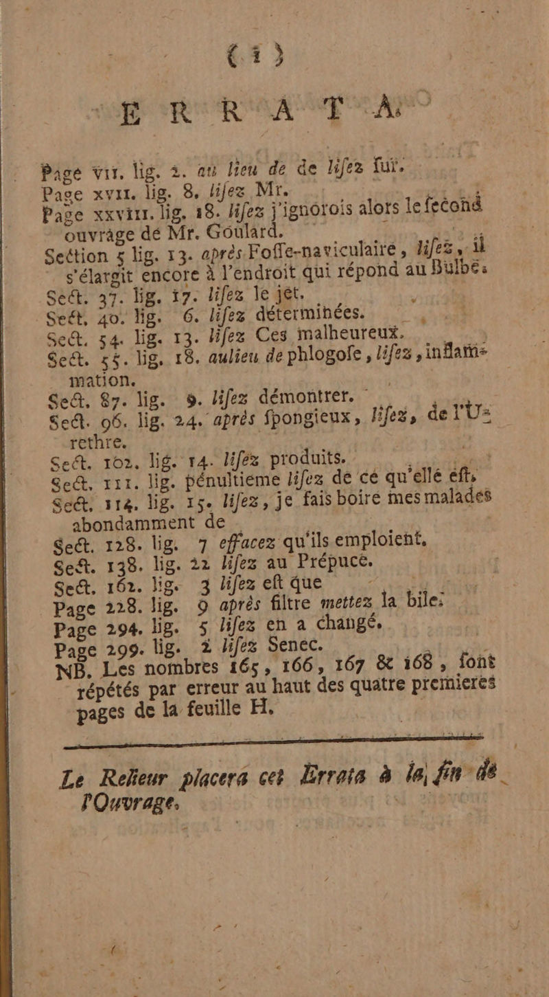 K D | R R | | T _À: (3 Page vis, lig. 2. au lieu de de lifez fui, Page xvar. lig. 8, lilez Mr. | Page xxviur. lig. 28. Jifez j'ignorois alors le feéond ouvrage dé Mr. Goulard, 1 4) Section 5 lig. 13. aprés Foffe-naviculaire , lifes À s'élargit encore à l’endroit qui répond au Bulbe: Sect. 37. lig. 17. lifez le jet. Seét, 4o. lig. 6. lifez déterminées. Set, 54. lig. 13. lifez Ces malheureux. Seét. 565. lig. 18. aulier de phlogofe , lies ,inflatis mation. Se, 87. lig. 9. lifez démontrer. Sec. 06. lig. 24. aprés fpongieux, liféz, de l'U= rethre. Ce Se, 102, lig. 14. liféz produits. | Doi Sc, rir. lig. pénultieme lifez de ce qu'ellé efts Seét, 114, lig. 15. lifez, je fais boiré mes malades abondamment de | Sect. 128. lig. 7 effacez qu'ils emploient, Se. 138. lig. 22 lifez au Prépuce. Sec, 162. lig. 3 lifez eft que ARE | Page 228. lig. O après filtre mettez la bile; Page 294. li. 5 lifez en a changé, Page 299. lig. 2 lifes Senec. ri ber € NB. Les nombres 165, 166, 167 &amp; 168, font répétés par erreur au haut des quatre premieres pages de la feuille H, | Le Releur placers cet Errata à le) fin de | lOuvrage, | fi Ave