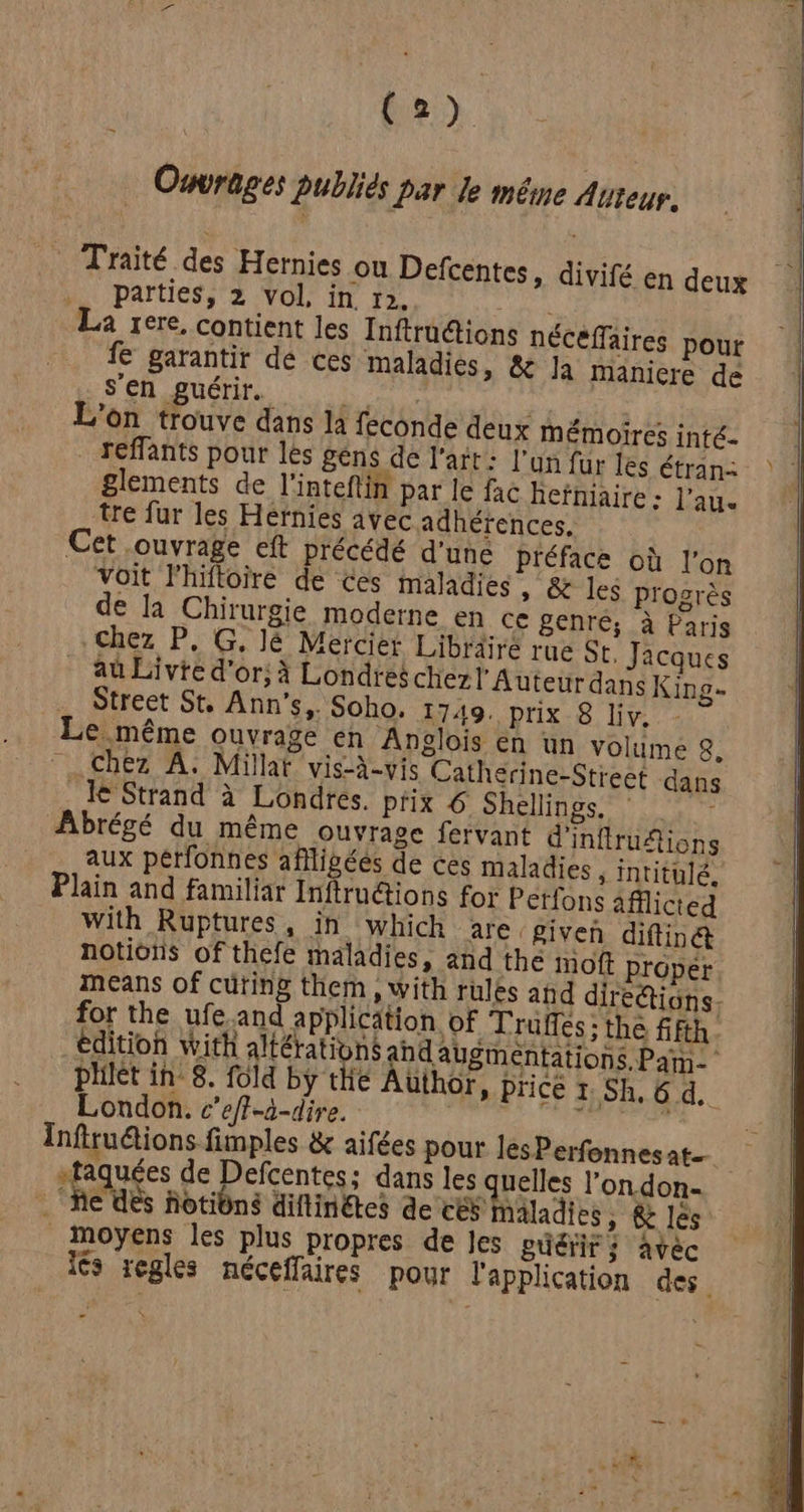 Ouvrages Publiés par le même Auteur. Traité des Hernies où Defcentes, divifé en deux parties, 2 vol, in 12. sit La rere, contient les Inftructions nécéflaires pour fe garantir dé ces maladies, &e Ja Mmanicre de s'en guérir. F | de L'on trouve dans la feconde deux mémoires inté- reffants pour les gens dé l'arr: l'un fur les étran- glements de l'inteftin par le fac hefniaire : l’au. tre fur les Hernies avec adhéïences. Cet ouvrage eft précédé d'uné Préface où l’on Voit l'hifloire de Ces maladies , & les progrès de la Chirurgie moderne en ce genre; à Paris Chez P, G, lé Mercier Libräire rue St. Jacques aû Livte d’or; à Londres chez l’Auteur dans King- … Street St, Ann's,. Soho. 1749. prix 8 Liv. Le même ouvrage en Anglois en un volume 8. chez A. Millat vis-à-vis Catherine-Strect dans Je Strand à Londres. prix € Shellings. © Abrégé du même Ouvrage fervant d'inftrufions aux pérfonnes aflligées de ces maladies , intitulé. Plain and familiar Inftru@ions for Petfons 4fflicted With Ruptures, in which are given diftinét notions of thefe maladies, and the moft proper means of cüring them , with rules ahd dirediôns- for the ufe.and application of Trüffes ; the fifth édition with altérationg a augmentations Pam phièt in: 8. fold by tie Author » Price 1. Sh. 6 d, London. c’eff-à-dire. de a Infiruéions fimples & aifées pour lesPerfonnesat. vfaquées de Defcentes; dans GRUUE l'ondon- “fe ds fotiôns diflinétes de ces haladies , & les moyens les plus propres de Jes guérir ; avéc lés regles nécefflaires pour l'application des.