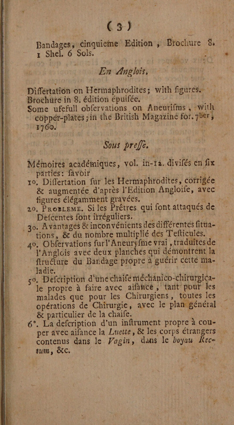 (3): Bandages, cinquieme Edition ; Brochure $ 1 Shel. 6 Sois, Set » 9 En Anglois, Différtation on Hermaphroditess with figures Brochure in 8. édition épuifée. A Some ufefull obfervations on Aneurifms , with coppér-platés ;in the British Magazine for. 7bèer; 1760. à Sous prefe. Méinoites académiques, vol. in-12. divifés en fix parties: favoir N ro, Differtation fur les Hermaphrodites, corrigée &amp; augmentée d’après l'Edition Angloife, avec figures élégamment gravées, ) A 20, Proszems. Siles Prêtres qui font attaqués de Defcentes font irréguliers. rs 2 | _30. Avantages &amp; inconvénients des différentes fitua- tions, &amp; du nombre multiplié des Tefticules. 40, Obfervations furl’Aneuryfme vrai , traduites de l’Anglois avec deux planches qui démontrent la NT du Bandage propte à guérir cêtté Ma- Jadie. F | l 50. Defcription d'une chaifé méchanico-Chirurgica- le propre à faire avec aïifancée, tant pour les malades que pour les Chirurgiens, toutes les opérations de Chirurgie, avec le plan général &amp; particulier de la chaife. RAM 6°. La defcription d’un inftrument propre à cou-. per avec aifance la Luette, &amp; les corps étrangers contenus dans le Vagin, dans le Doyuu Rec= . tum, ÀC. di” à