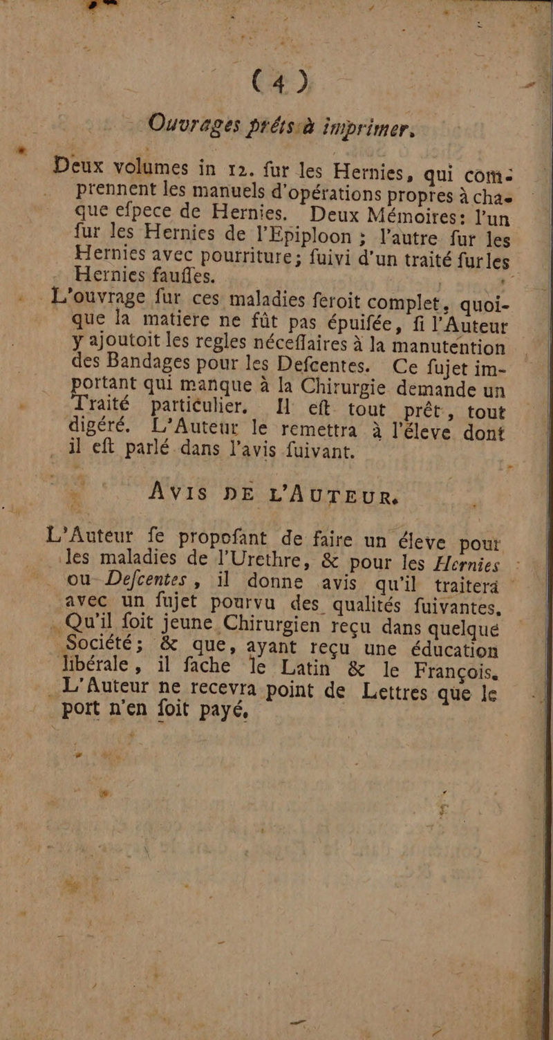 Ouvrages prétsià imprimer, Deux volumes in 12. fur les Hernies, qui com: prennent les manuels d'opérations propres à chae que efpece de Hernies. Deux Mémoires: l’un fur les Hernies de l'Epiploon ; l’autre fur les Hernies avec pourriture; fuivi d'un traité furles Hernies faufles. | | 4 L'ouvrage fur ces maladies feroit complet, quoi- que la matiere ne fût pas épuifée, fi l’'Auteur y ajoutoïit les regles néceffaires à la manutention des Bandages pour les Defcentes. Ce fujet im- portant qui manque à la Chirurgie demande un Traité particulier, Il ef tout prêt, tout digéré. L’Auteur le remettra à l’éleve dont il eft parlé dans l'avis fuivant. . ‘AVIS DE L'AUTEUR, L'Auteur fe propofant de faire un éleve pour les maladies de l’Urethre, & pour les Hernies ou Defcentes | il donne avis qu'il traiterà avec un fujet pourvu des qualités fuivantes. . Qu'il foit jeune Chirurgien reçu dans quelque Société; & que, ayant reçu une éducation libérale, il fache le Latin & le François. . L'Auteur ne recevra point de Lettres que le _ poit n'en foit payé,