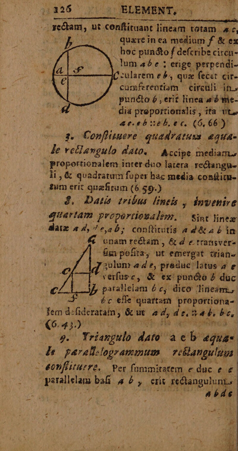 .336 (^ | ELEMENT, ——————— omit —ogedam, ut. conftituant lineam totam. 4, ) 35 7^ 4. quare inea: medium f &amp; ex .^ hoc pundto f defcribe ciren- | lumaée ; erige perpendi- C -ularem es, qua fecet cir- cürsferenriam cireuli it.» | punéto é , erit linea sé mie- 47 - dia preporrionalis, ita vt, e sae tózehb, ec. (6,66) 3. Conflinueve quadratuss equa- Je reddangulo dato. Accipe mediam, . proportionalem inter duo latera rediangus li , &amp; quadratum fuper hac media conüim- | fum erit quefitum (6 $9.) d. Date tribus lineis , dnwenive quartam proportioualem, — Sint linez datz 44,7225; conftirutis a d&amp;a b im unam re&amp;am, &amp; d e.transver» lim pofitz, ut emergat crane | ziii 4de, predue. latus a e C['vefusc, &amp; ex pun&amp;óo 2 duc —Jp psallelam £e, dico lineam, -F ^ ér effe quartam proportiona-. Tem d:fideratam, &amp; ut Wr eel 54b, isl X641) 9. Yriangulo n aeb egua- 7 paralt.l legrammum. vellanguluuas - eonfturre, Per fommitatem educ e € perallelam ba 44, eris | se&amp;angulunt, j Mac i lg pz