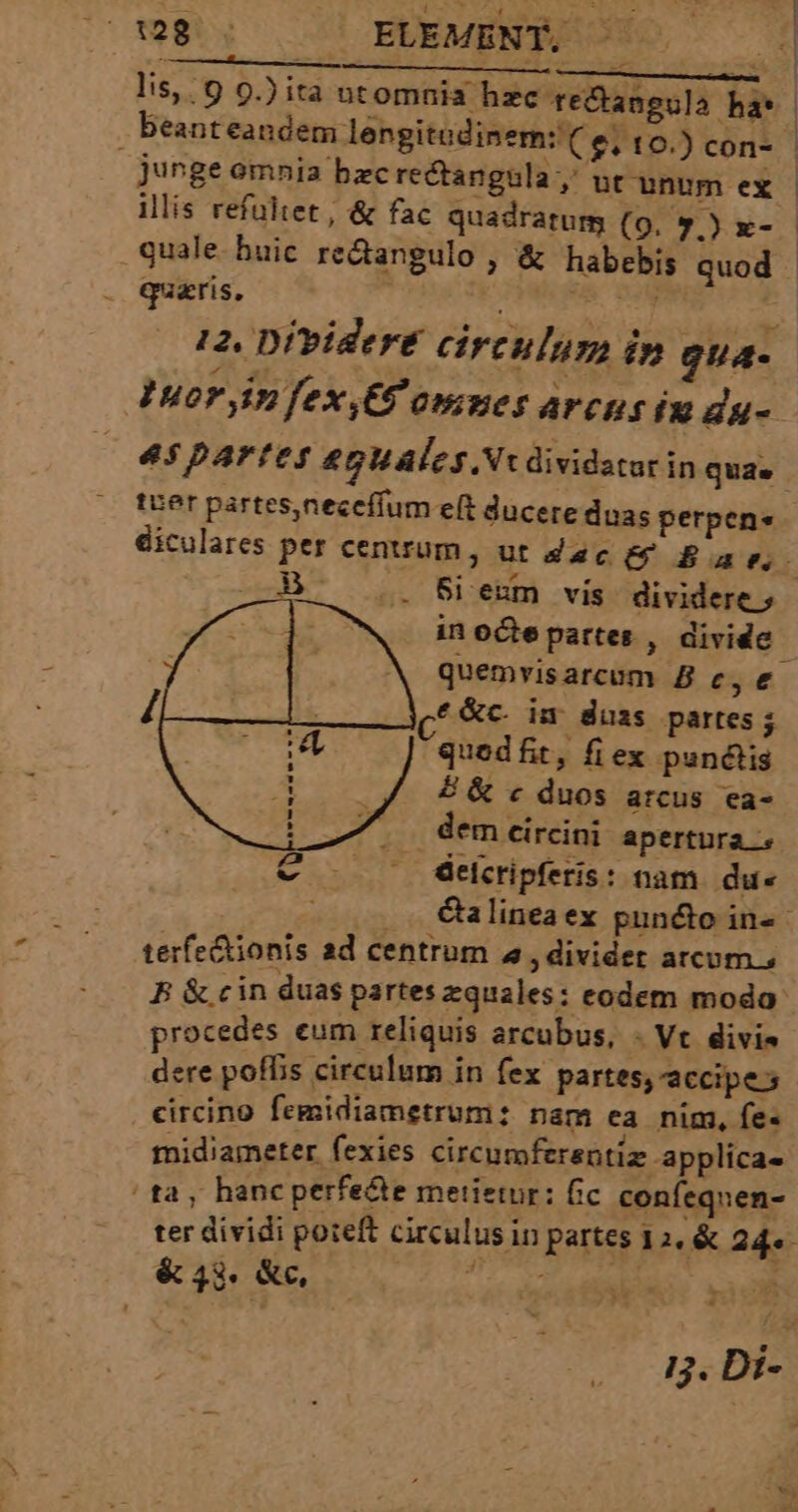 Ofeelg 7! EUEMENTEOS —— lis, 9 9.) ita ntomnia hzc teCtangula ha* junge omnia bzc recta illis refültet , &amp; fac quadratum (9. 7.) x- quale. buic re&amp;angulo , &amp; habebis quod quaris, ai. d 12. Dividere circulum in gua- Jur yim fex,G'omnes arcus iu dg- 45parfteys £gUáles. Nx dividatur in quae tuer partes,neceffum e(t duc diculares per cenuum, ut zc (9 Bav in octe partes , divide quemvisarcum B c, e. e&amp;c. in duss partes; quedfit, fi ex punctis £ &amp; c duos arcus ea- dem eircini apertura elcripferis: nam. du« . €alineaex pun&amp;o in- terfe&amp;ionis ad centrum «, divider arcum; B &amp; cin duas partes equales: eodem modo procedes eum reliquis arcubus, - Vt divis dere poffis circulum in fex partes, accipe circino femidiametrum: nam ea nim, fe- midiameter fexies circumferentiz applíca- ta, hanc perfe&amp;e metietur: fic confequen- ter dividi poteft circulus in partes D.&amp; 24. &amp; 43. &amp;c, qns * 1j. Di-