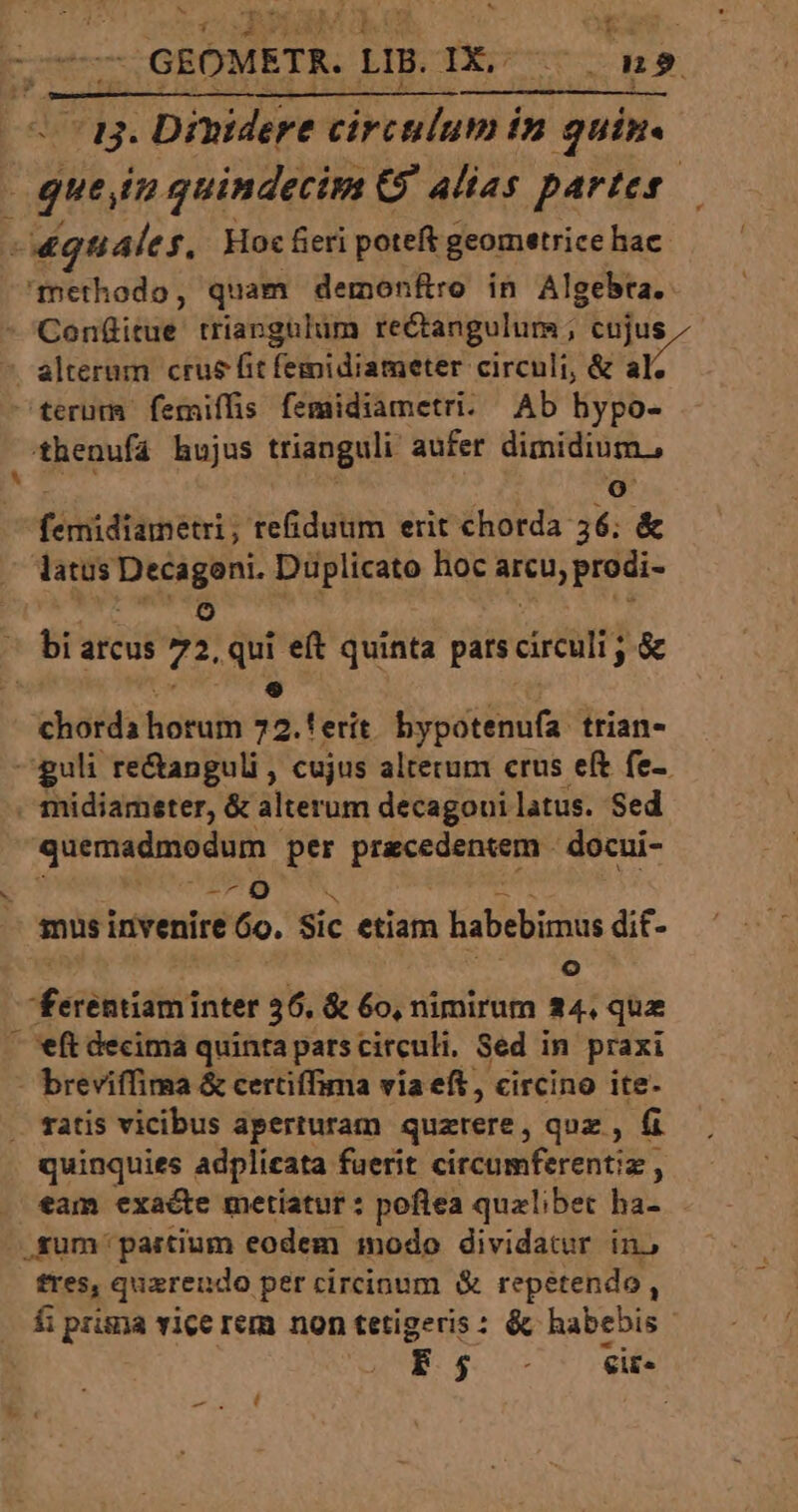 ORA GEOMETR. LI. 1X. Wo. 39. a3. Dinidere ^pgndm in quin. | quein quindecim GJ alias partes «quales. Hoc fieri poteft geometrice hac. methodo, quam demonftro in Algebra. terum femiffs femidiametri. Ab hypo- , thenufá hujus trianguli aufer dimidium, o feit ftihhebis refiduum erit chorda 36; &amp; latus Decagoni. Düplicato hoc arcu, prodi- v 9 chorda horum 72.!erít. bypotenufa. trian- ^guli re&amp;anguli , cujus alterum crus eft fe-. quemadmodum. per P docui- E IN mus invenire 6o. Sic etiam habebimus dit- [^] Aécüiniditod: 36. &amp; 6o, nimirum a4. que — eft decima quinta parscirculi, Sed in praxi - breviffima &amp; certiffima via eft, circino ite- quiaquies adplieata fuerit citcümferentiz , , eam exacte metiatut : poflea qualibet ha- .füm partium eodem inodo dividatur in, fres, quaerendo per circinum &amp; repétendo ; f prisna vice rem non tetigeris : &amp; habebis T $ oc ow PAN TRA, |