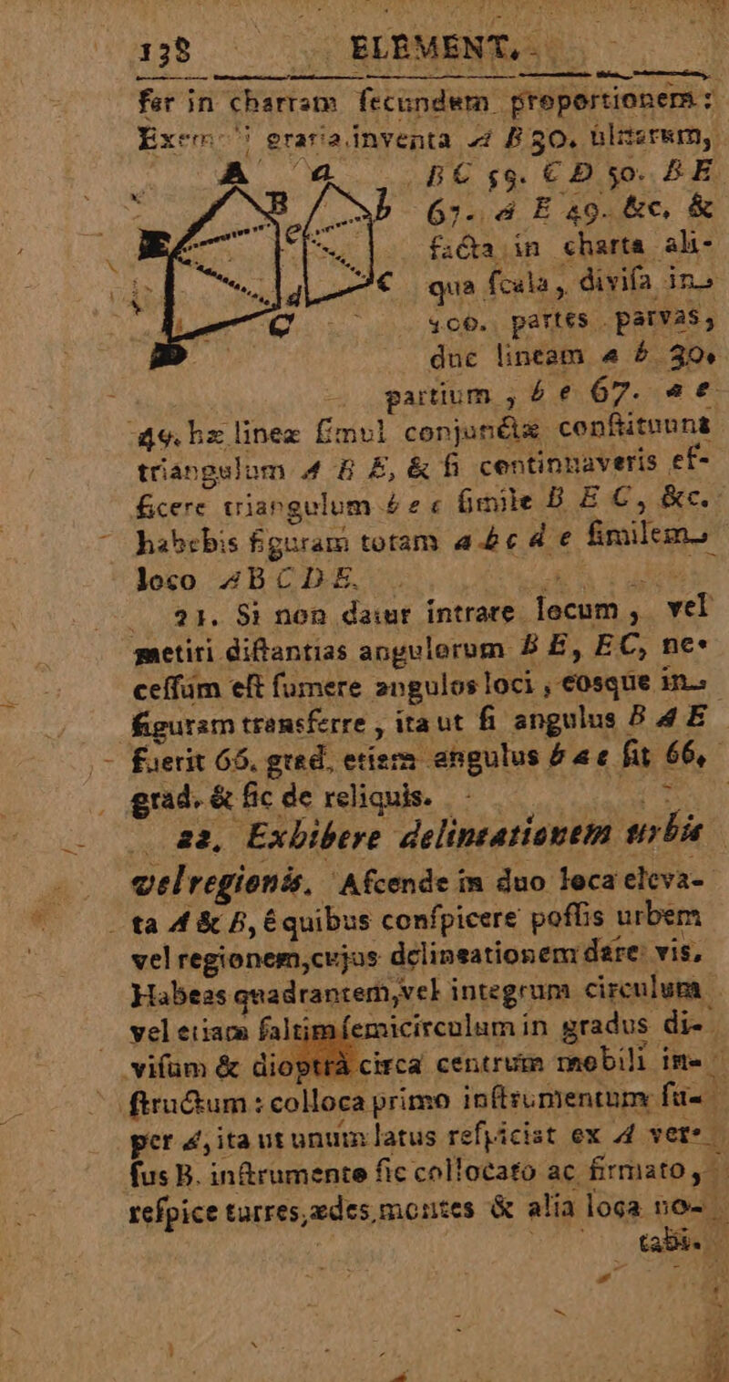 fer in charram fecundwm preportionem z: Exc erara inventa 4 B 50. blitzr&amp;m, A an  ES $8- € D $0. AE : e 67. 4 E 49. &amp;c, &amp; | fa&amp;a in charta alh- 4 d € que fcala,. divifa in» (Qo 7 360. partes | parvas, duc lineam «4 6 30. gatium , 4 6€ 67. e € aqu. bz linez fimul conjunéis cenfituuns trangelum 4 B E, &amp; fi centinnaveris ef-- fcere triangulum £2« Gmie D E C, &amp;c.- habebis figuram totam ae d € fimilem. - joco 4BCDE. . POM | 31. 8i non dai intrare locum ,. vel gaetiri diftantias angulorum B E, EC, ne: ceffüm eft fumere angulos loci , osque in.» figuram transferre , itaut fi angulus B 4E : - fuerit 66. grad, etiem angulus £a e fit 66, grad. &amp; fic de reliquis. ceti . a2, Exbibere delintatiantm trbia . velregionis, ' Afcende in duo leca eleva- . ta 4 &amp; 5, E quibus confpicere poffis urbem velregionem,cujas dclinsationem dare: vis, Habeas quadrantem, vel integrum circulum |. | faltimfemicircolum in gradus di-. circa centrum rmaobili ime