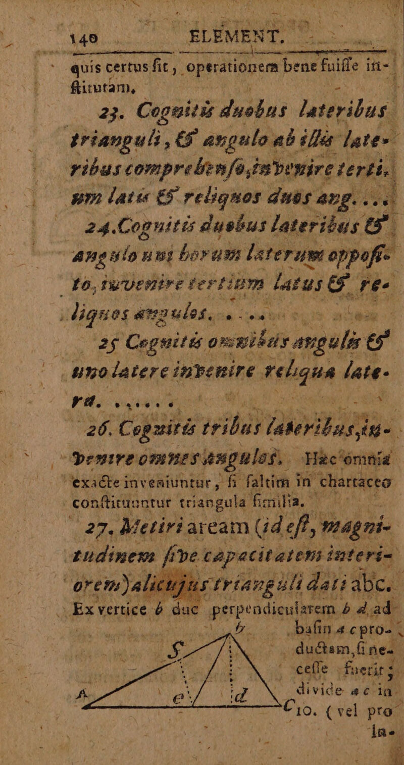 DIM ur quis certus fit; optionem v eemar fid in-| fitutàm, 1 23. Ceguitis duelns urilen E trianguli, € axgulo, ab ila dette ribus comprebenfa imbeyire terti. uni lati € reliquos dis ang... 4 ( 24.Coguitis dusbus lateribus t angulo nni boram later amt oppeft-- po, TwUtHirE fertium datuse L2 i atra ulos, ih up LIS ai (x Cegeitis pesti muy e ' umolatere invenire reliqua late- fili i aU xu 26. Copzitis ih faterilussn- 1 emire emnes angulos. Hac'ómnía exadtei invesiuntur, fi faltien Ini 'chartaceo - conftituuntur triangula: fmi. | | bo. Metiria aream Gd d agni | I UR Vers £5; j uci Ex vertice à duc perpendicularem bd. ad- TEN ML re: .bafin a cpro- ! Lx ductam nes. | ; ceífe foedits. divide ac lac Cio. (vel pro^ da.