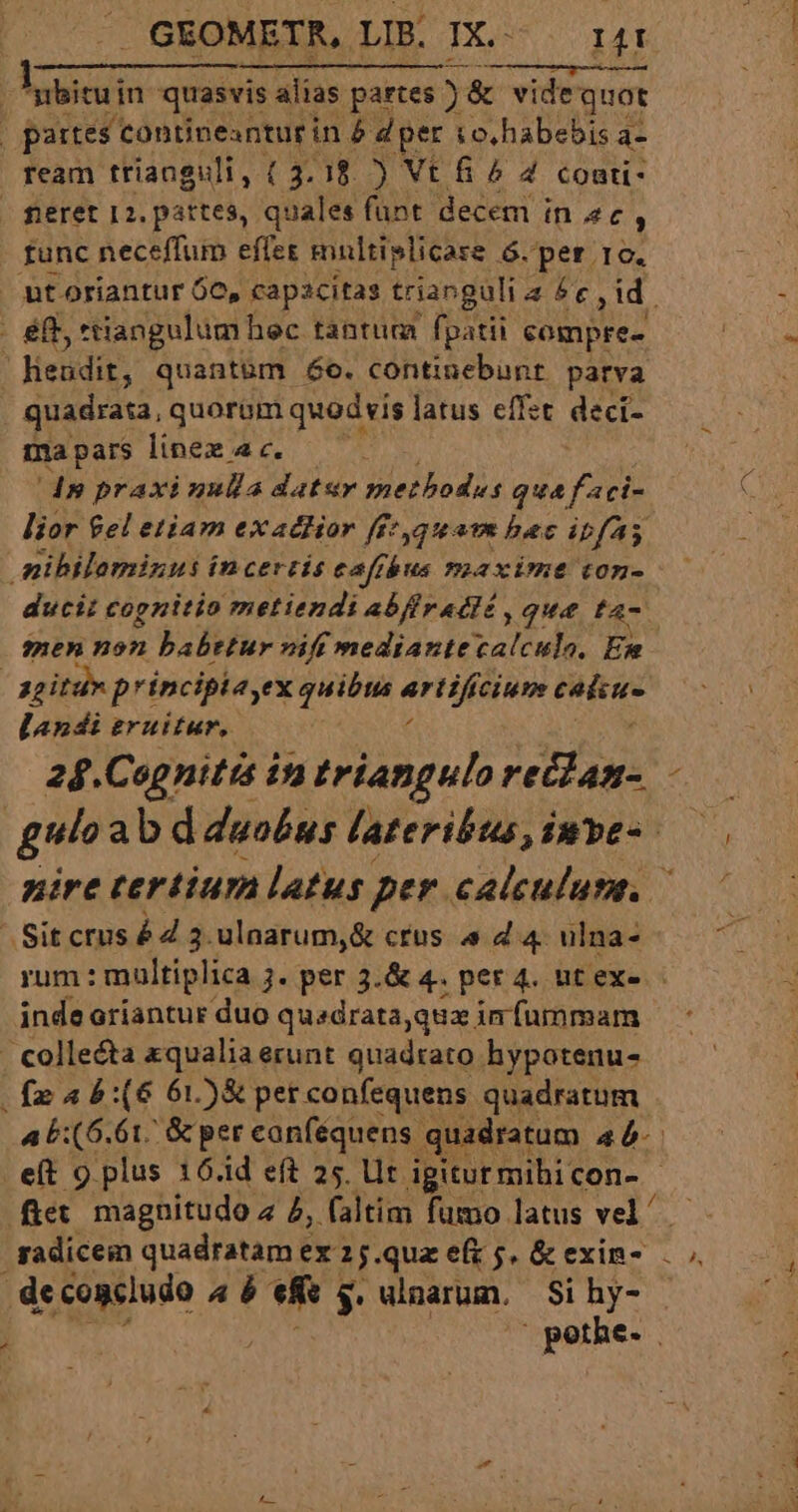 JGEOMETR, LIB. IX. rt Atlis $2084) HEUPHRESNEDRIC ILE C 'bituin quasvis alias partes ) &amp; vide quot | partes contineanturi in&amp; dper io,habebis a- ream trianguli, ( 3.18. ) Vt fi ? 4 coati- func neceffum effet multiplicare 6. per ro. lheudit, quant&amp;m 6e. continebunt parva quadrata, quorum quodvis latus effet deci- ma pars linex 4c. ds praxi nulla datar methodus qua f aci- lior el etiam exattior fft yqeatm bac ipfa nibilominus incertis cafrbus maxime ton- ducit cognitio metiendi abf radlé , que f4- men non babttur vif mediantecalculo, Em ^ ggitun principia,ex quibus uis Cine E landi gruitur,. 24.Cagnitis in triangulo HET X - Sitcrus éd 3. ulnarum,&amp; crus « 4 4. ulna- inde ariantur duo quadrata,quz infummam fe a b:(6 61)&amp; per confequens quadratum de .concludo 4 6 UM $: dinarum. Si hy- xpi e